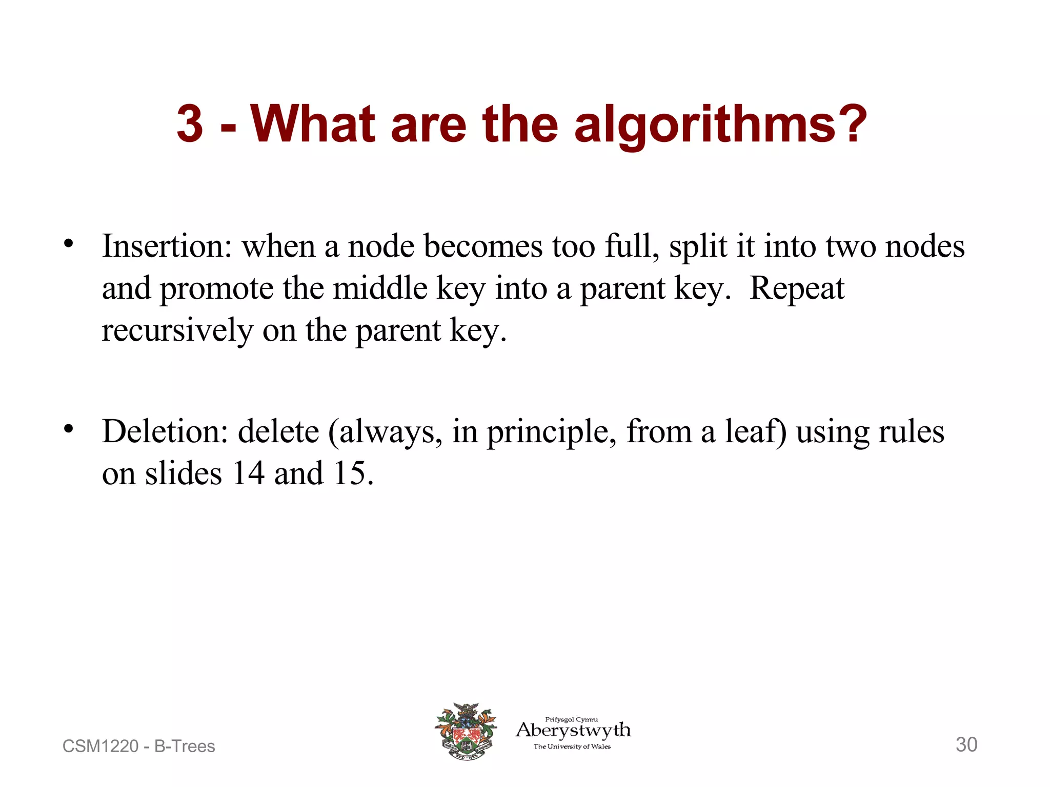 3 - What are the algorithms? Insertion: when a node becomes too full, split it into two nodes and promote the middle key into a parent key.  Repeat recursively on the parent key. Deletion: delete (always, in principle, from a leaf) using rules on slides 14 and 15. 