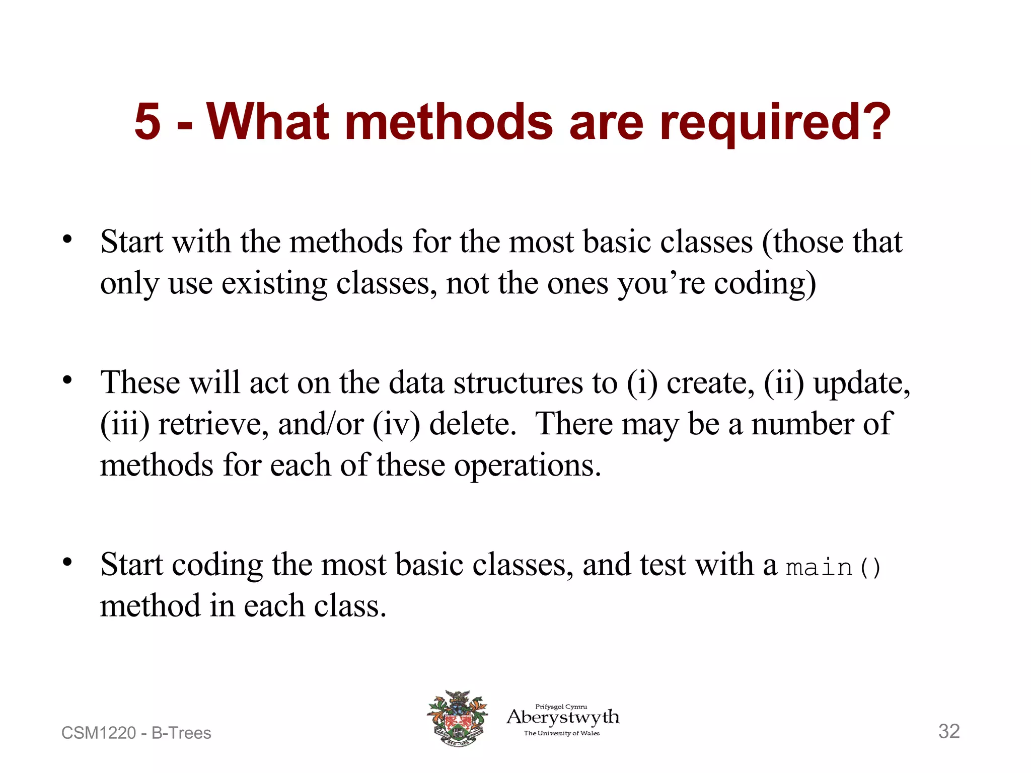 5 - What methods are required? Start with the methods for the most basic classes (those that only use existing classes, not the ones you’re coding) These will act on the data structures to (i) create, (ii) update, (iii) retrieve, and/or (iv) delete.  There may be a number of methods for each of these operations. Start coding the most basic classes, and test with a  main()  method in each class. 