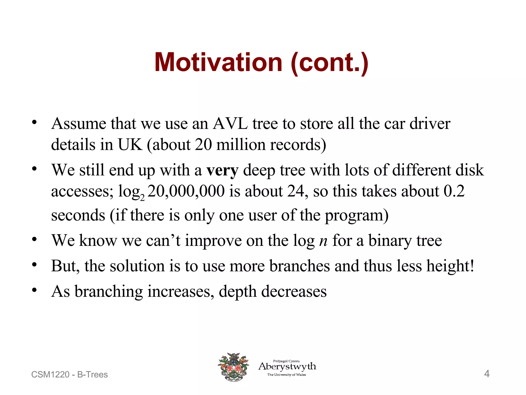 Motivation (cont.) Assume that we use an AVL tree to store all the car driver details in UK (about 20 million records) We still end up with a  very  deep tree with lots of different disk accesses; log 2  20,000,000 is about 24, so this takes about 0.2 seconds (if there is only one user of the program) We know we can’t improve on the log  n  for a binary tree But, the solution is to use more branches and thus less height! As branching increases, depth decreases 