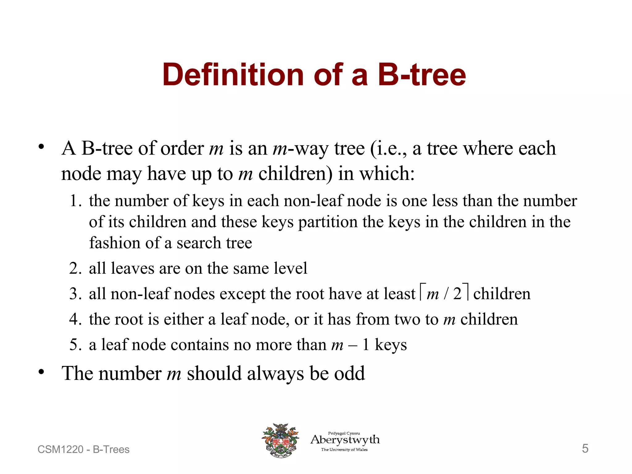 Definition of a B-tree A B-tree of order  m  is an  m -way tree (i.e., a tree where each node may have up to  m  children) in which: 1. the number of keys in each non-leaf node is one less than the number of its children and these keys partition the keys in the children in the fashion of a search tree 2. all leaves are on the same level 3. all non-leaf nodes except the root have at least   m  / 2   children 4. the root is either a leaf node, or it has from two to  m  children 5. a leaf node contains no more than  m  – 1 keys The number  m  should always be odd 