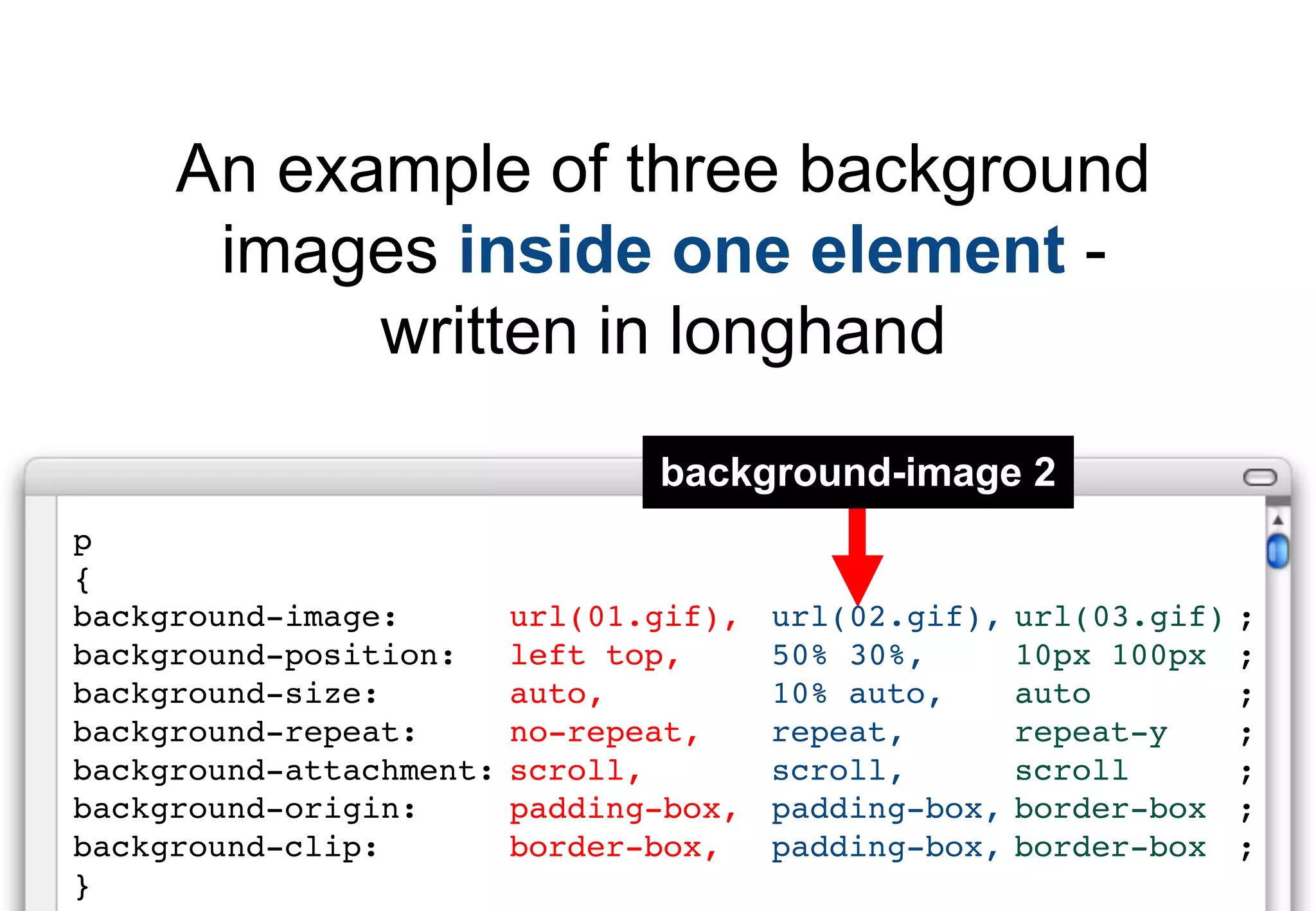 An example of three background
      images inside one element -
           written in longhand
                                background-image 2
p
{
background-image:        url(01.gif),   url(02.gif),   url(03.gif)   ;
background-position:     left top,      50% 30%,       10px 100px    ;
background-size:         auto,          10% auto,      auto          ;
background-repeat:       no-repeat,     repeat,        repeat-y      ;
background-attachment:   scroll,        scroll,        scroll        ;
background-origin:       padding-box,   padding-box,   border-box    ;
background-clip:         border-box,    padding-box,   border-box    ;
}
 