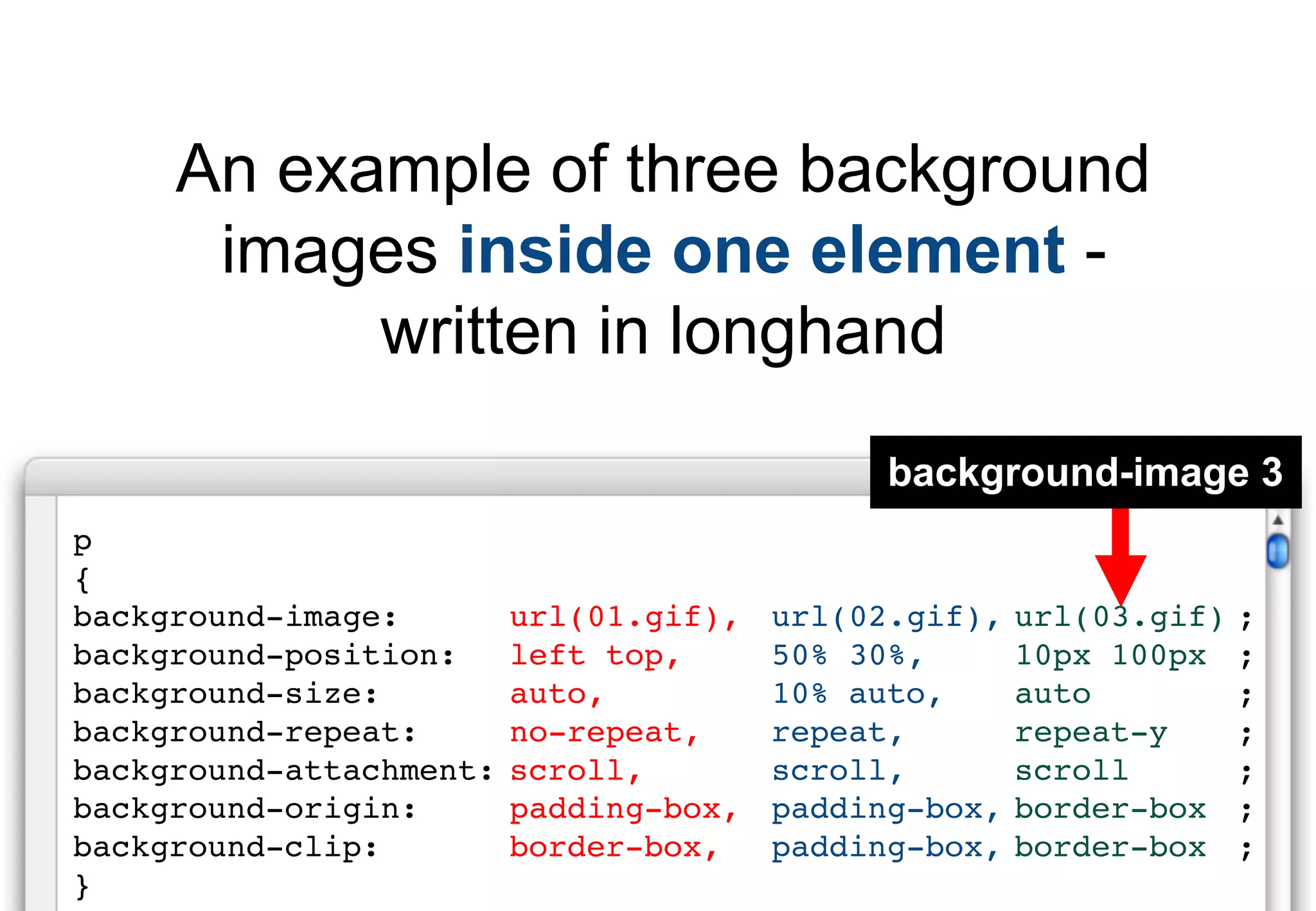 An example of three background
      images inside one element -
           written in longhand
                                              background-image 3
p
{
background-image:        url(01.gif),   url(02.gif),   url(03.gif)   ;
background-position:     left top,      50% 30%,       10px 100px    ;
background-size:         auto,          10% auto,      auto          ;
background-repeat:       no-repeat,     repeat,        repeat-y      ;
background-attachment:   scroll,        scroll,        scroll        ;
background-origin:       padding-box,   padding-box,   border-box    ;
background-clip:         border-box,    padding-box,   border-box    ;
}
 