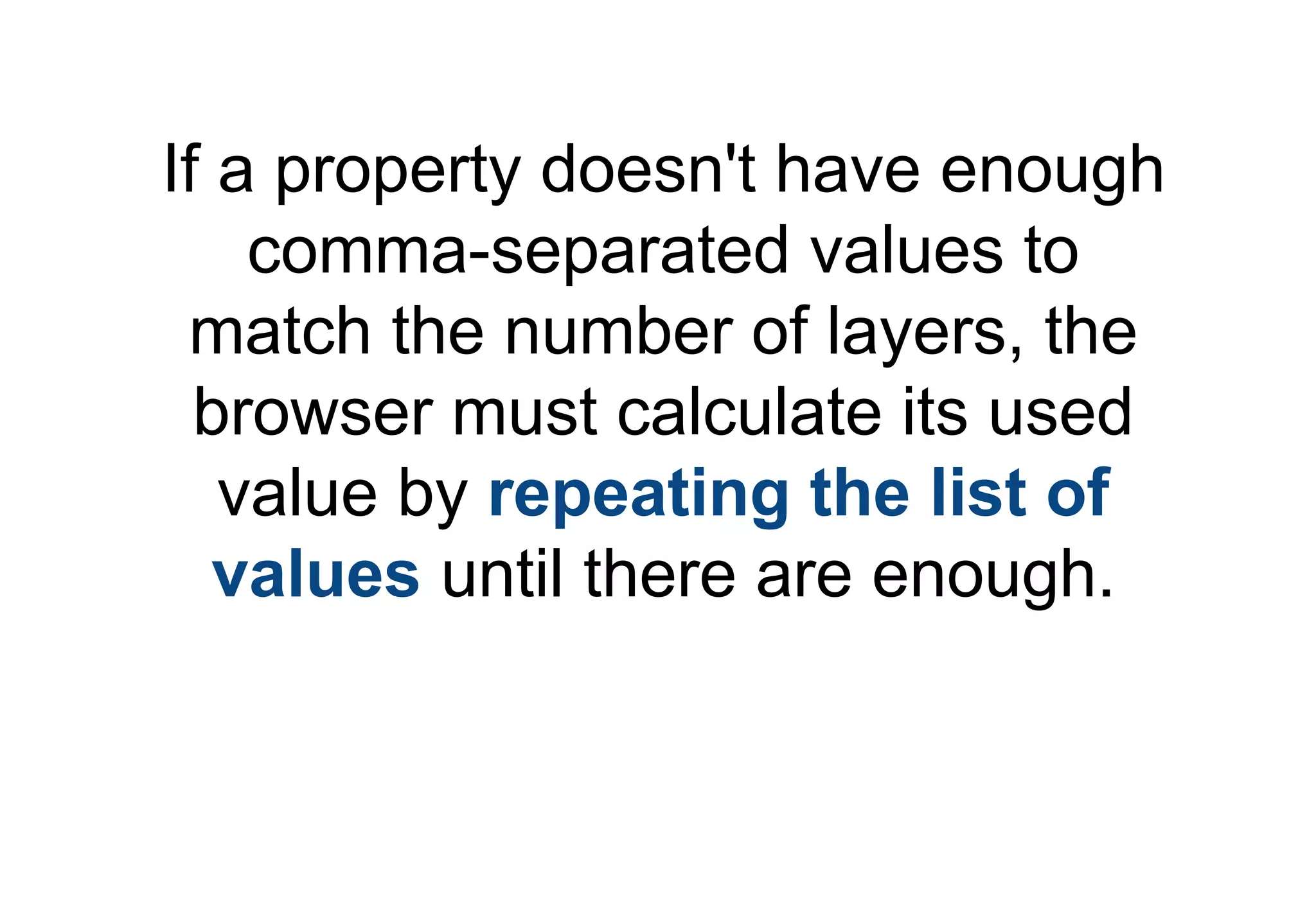 If a property doesn't have enough
    comma-separated values to
 match the number of layers, the
  browser must calculate its used
   value by repeating the list of
   values until there are enough.
 