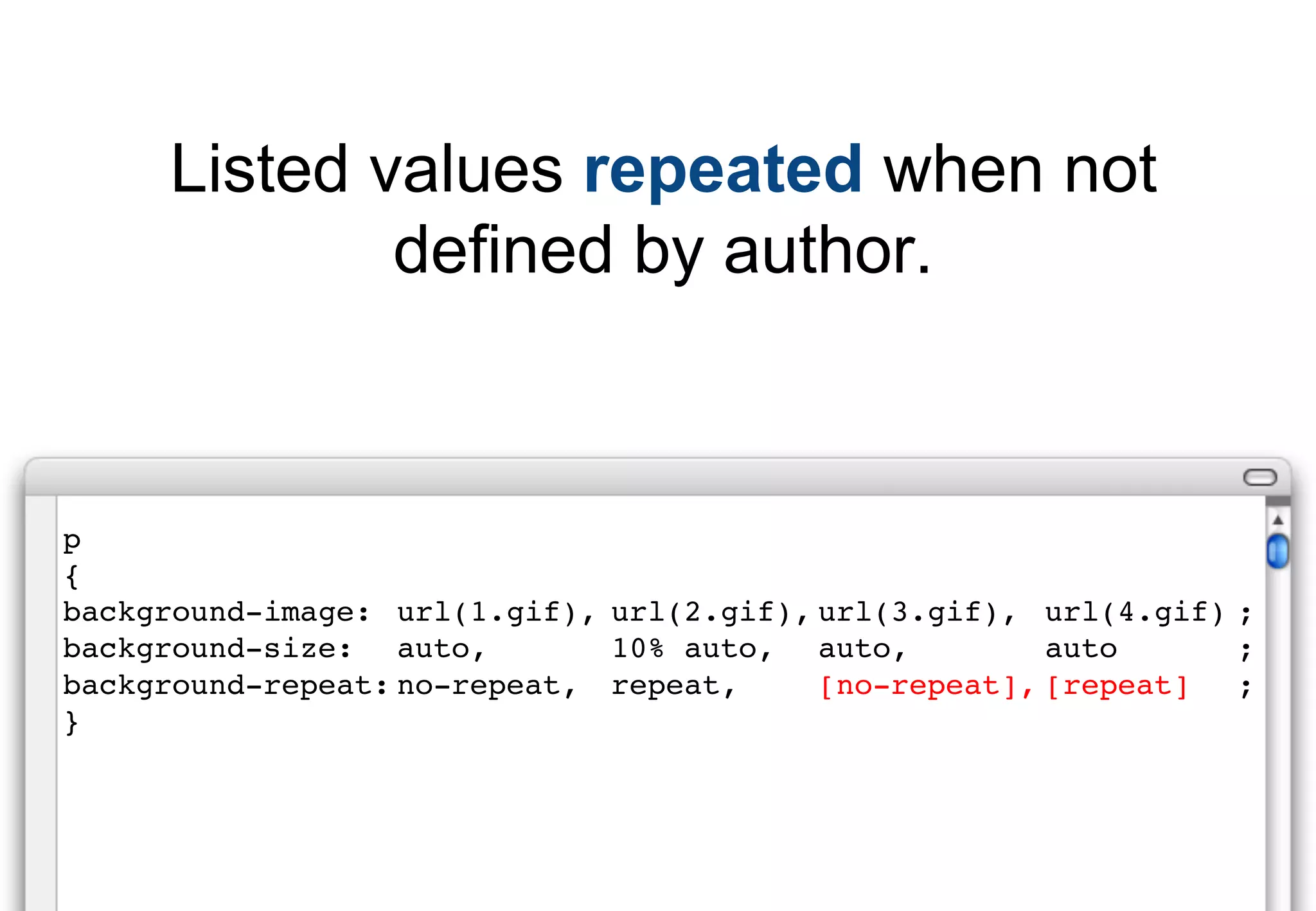 Listed values repeated when not
             defined by author.



p
{
background-image: url(1.gif), url(2.gif), url(3.gif), url(4.gif) ;
background-size: auto,        10% auto, auto,          auto      ;
background-repeat: no-repeat, repeat,     [no-repeat], [repeat]  ;
}
 