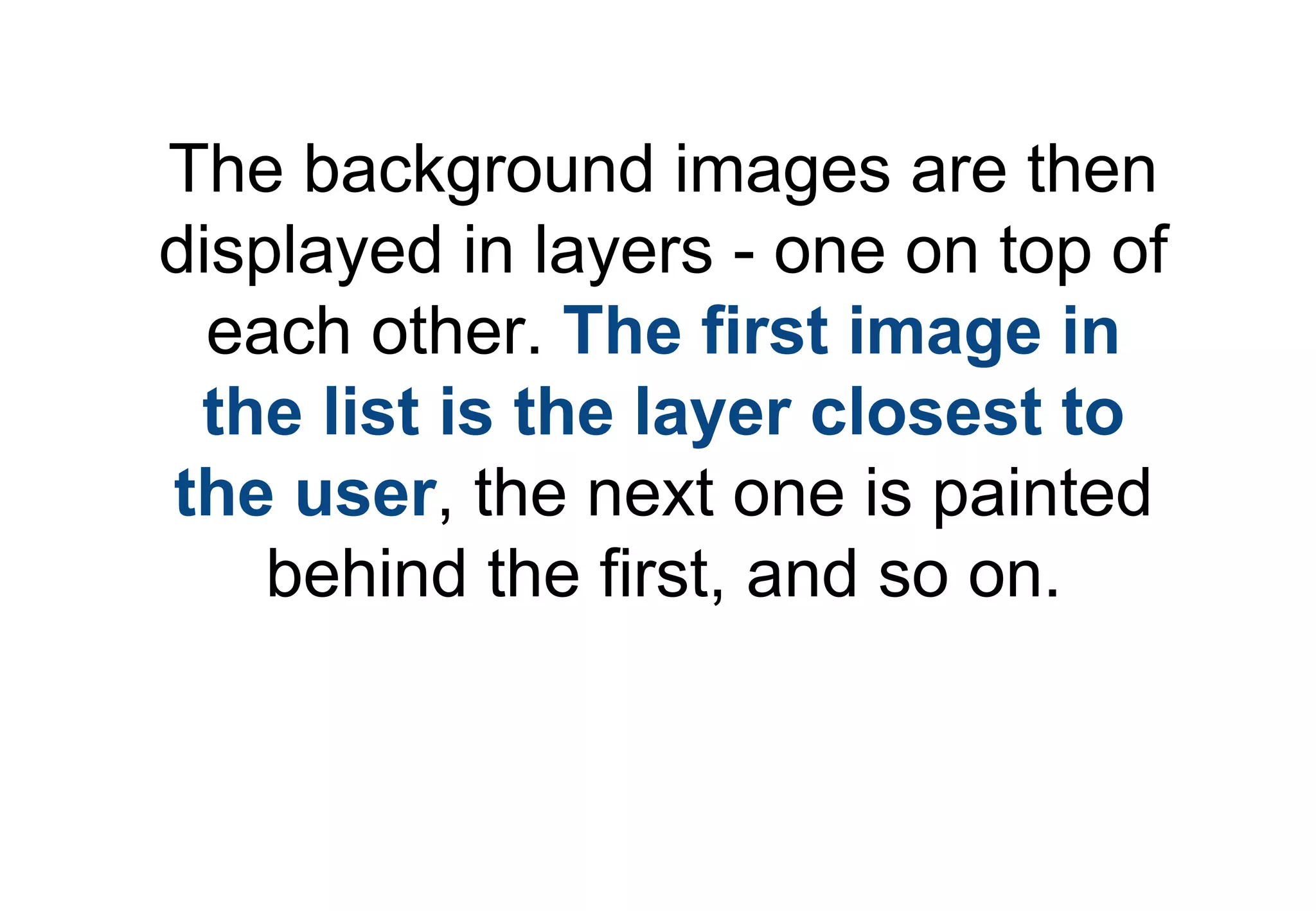 The background images are then
displayed in layers - one on top of
  each other. The first image in
 the list is the layer closest to
the user, the next one is painted
    behind the first, and so on.
 
