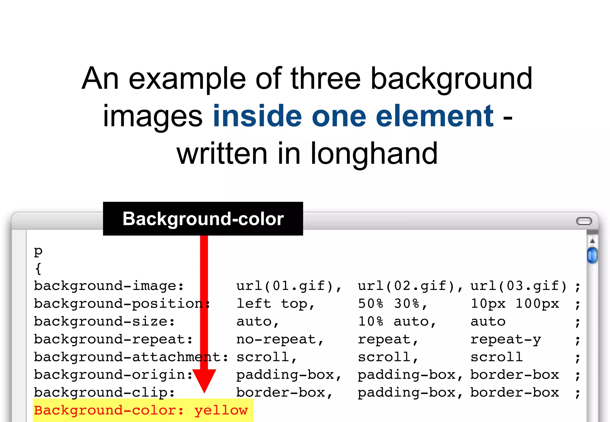 An example of three background
      images inside one element -
           written in longhand
         Background-color
p
{
background-image:      url(01.gif),   url(02.gif),   url(03.gif)   ;
background-position:   left top,      50% 30%,       10px 100px    ;
background-size:       auto,          10% auto,      auto          ;
background-repeat:     no-repeat,     repeat,        repeat-y      ;
background-attachment: scroll,        scroll,        scroll        ;
background-origin:     padding-box,   padding-box,   border-box    ;
background-clip:       border-box,    padding-box,   border-box    ;
Background-color: yellow
 