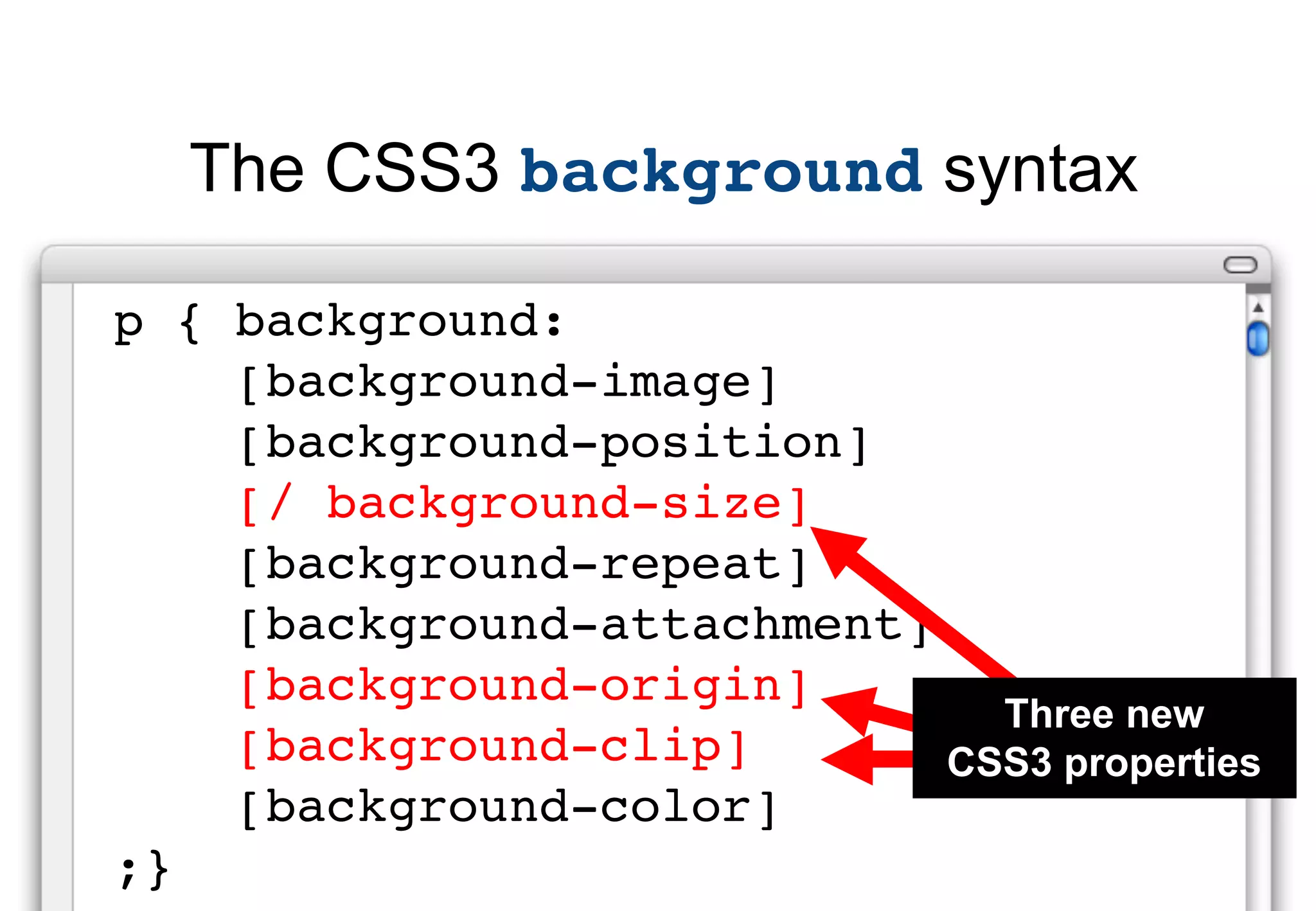The CSS3 background syntax

p { background:
    [background-image]
    [background-position]
    [/ background-size]
    [background-repeat]
    [background-attachment]
    [background-origin]
                              Three new
    [background-clip]       CSS3 properties
    [background-color]
;}
 