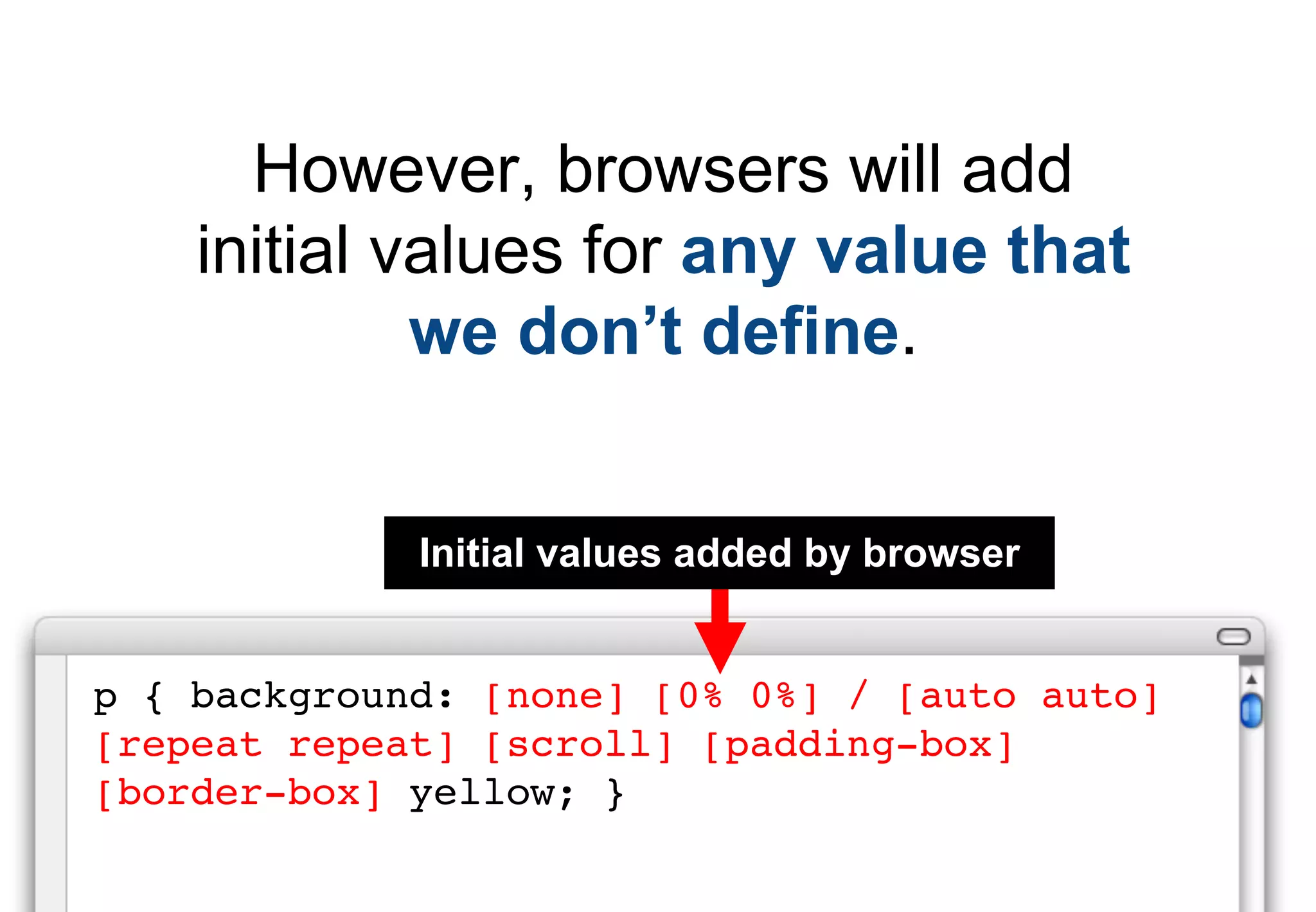 However, browsers will add
    initial values for any value that
             we don’t define.


             Initial values added by browser


p { background: [none] [0% 0%] / [auto auto]
[repeat repeat] [scroll] [padding-box]
[border-box] yellow; }
 