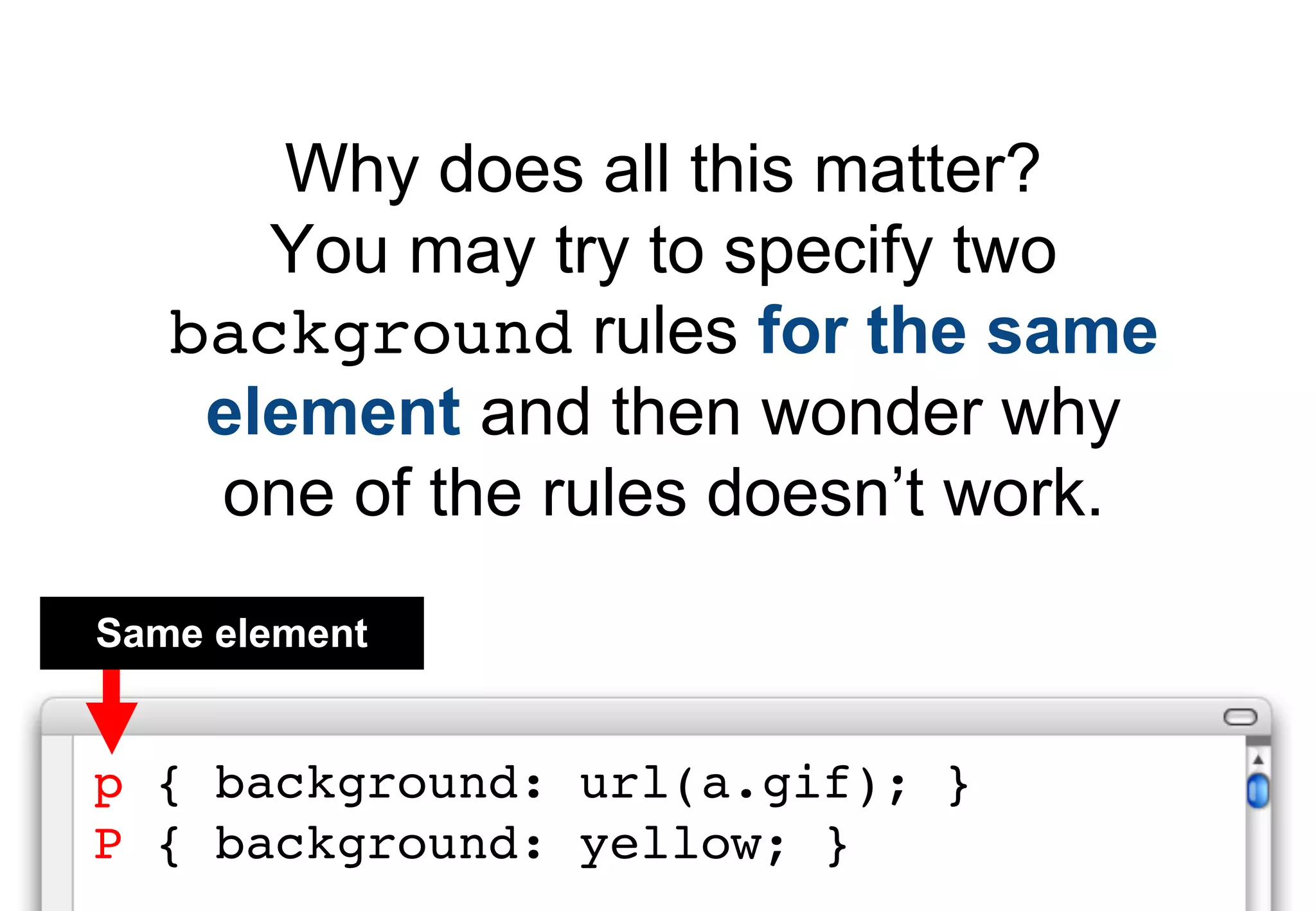 Why does all this matter?
      You may try to specify two
   background rules for the same
    element and then wonder why
    one of the rules doesn’t work.
Same element


p { background: url(a.gif); }
P { background: yellow; }
 