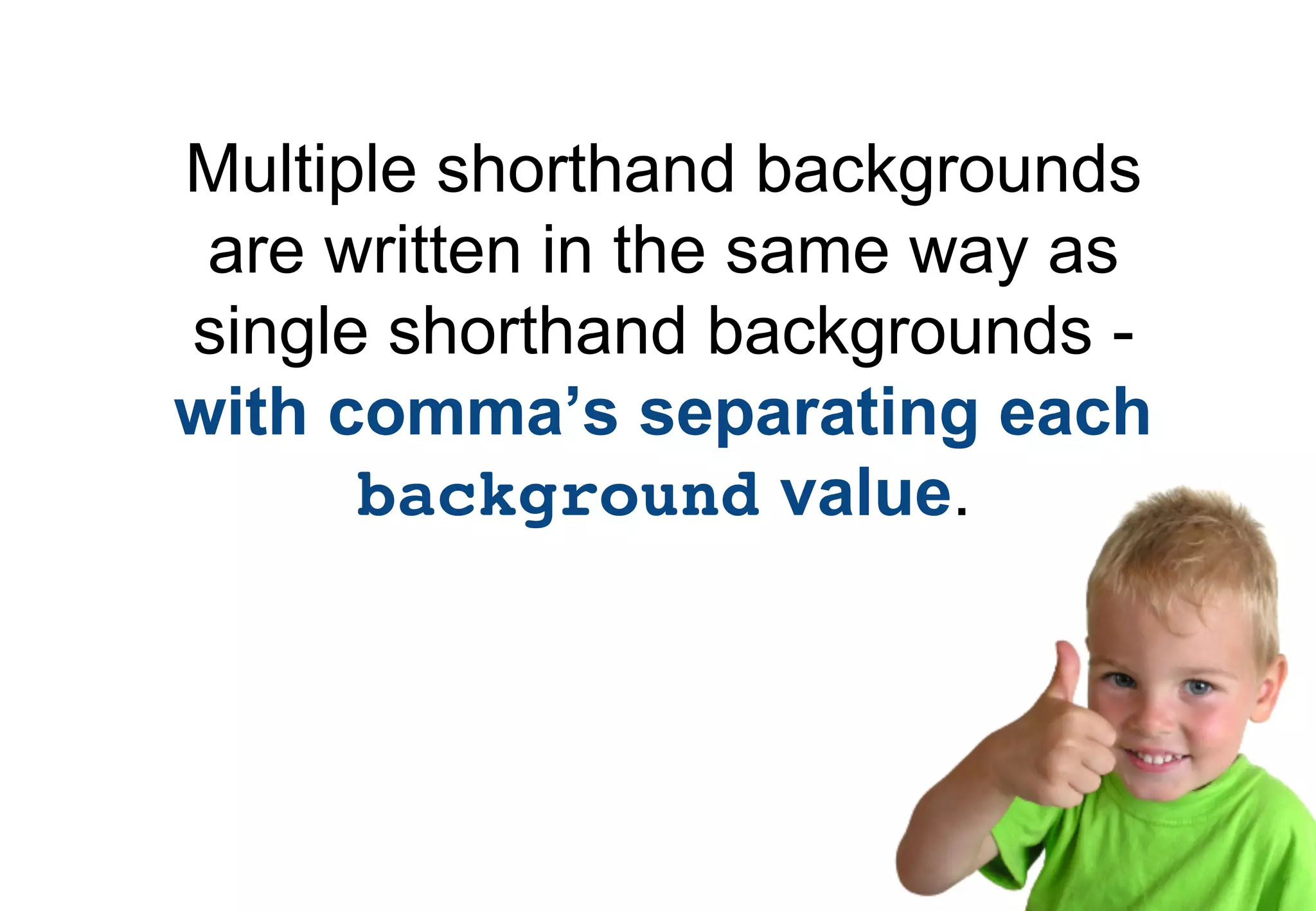 Multiple shorthand backgrounds
 are written in the same way as
single shorthand backgrounds -
with comma’s separating each
      background value.
 