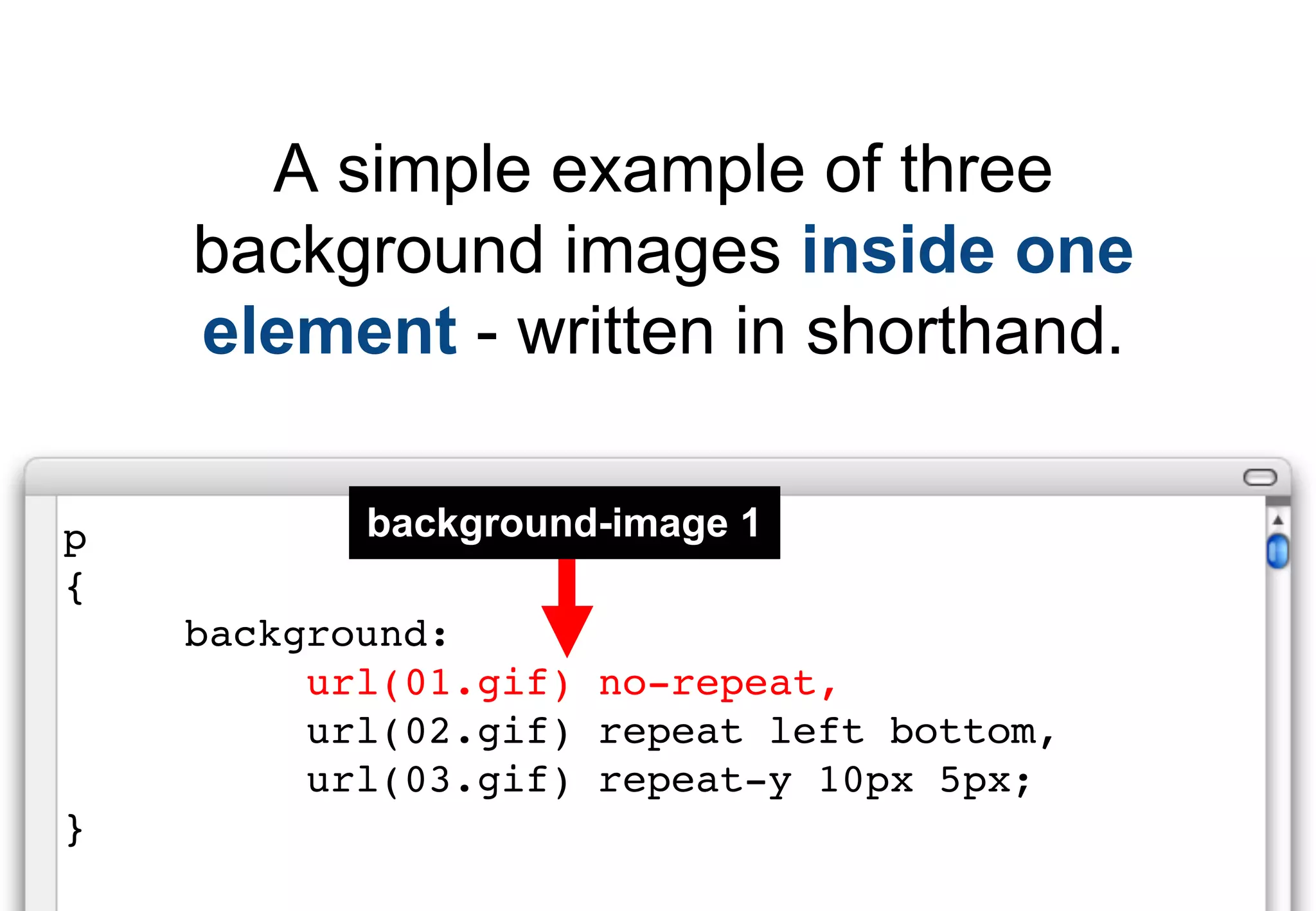A simple example of three
    background images inside one
    element - written in shorthand.

p          background-image 1
{
    background:
         url(01.gif) no-repeat,
         url(02.gif) repeat left bottom,
         url(03.gif) repeat-y 10px 5px;
}
 