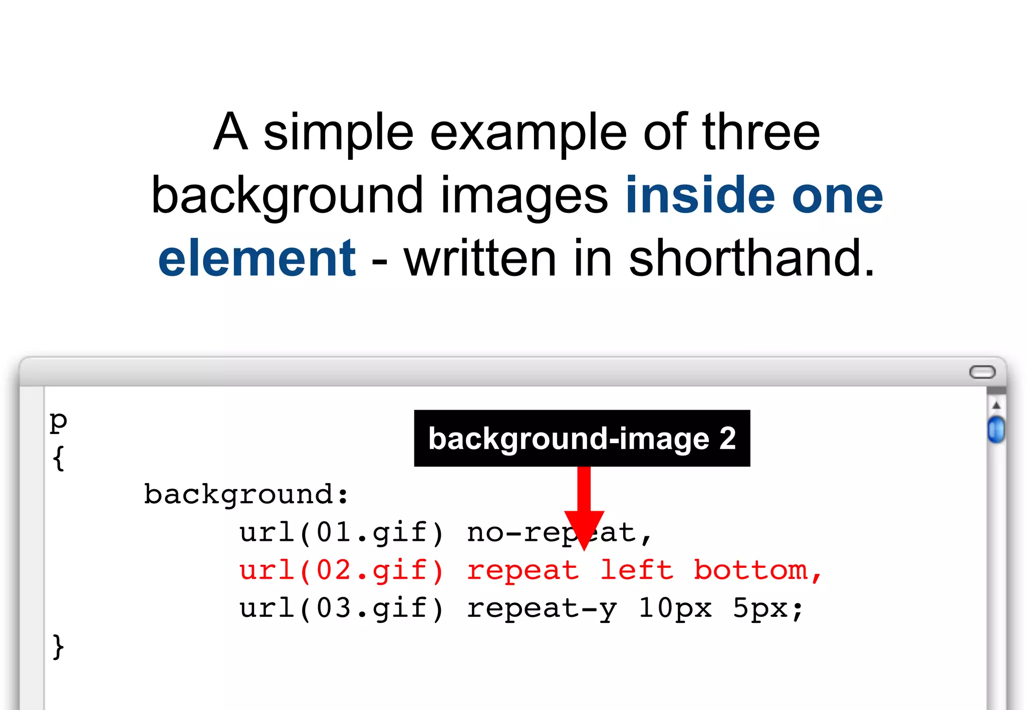 A simple example of three
    background images inside one
    element - written in shorthand.

p
                  background-image 2
{
    background:
         url(01.gif) no-repeat,
         url(02.gif) repeat left bottom,
         url(03.gif) repeat-y 10px 5px;
}
 