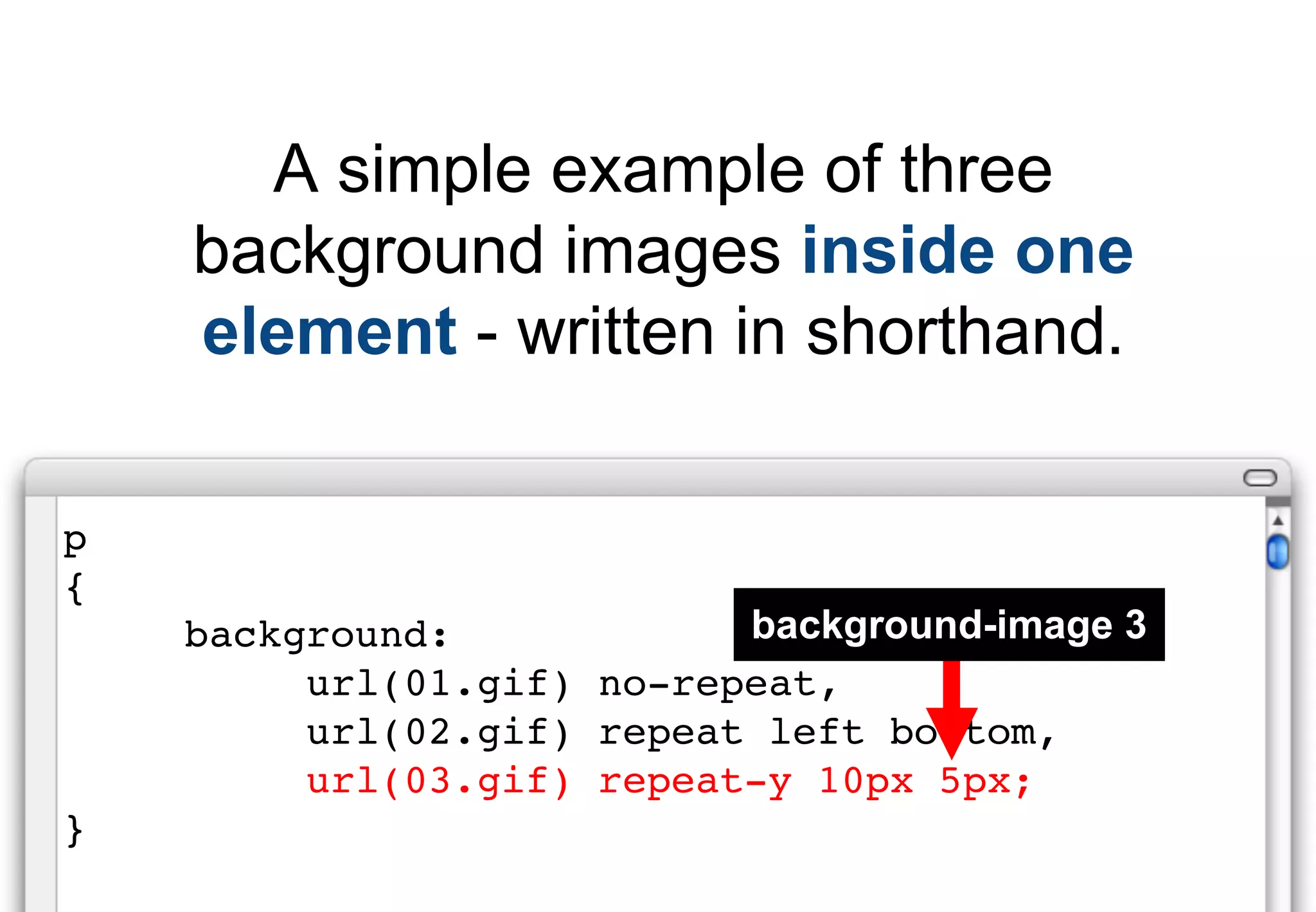 A simple example of three
    background images inside one
    element - written in shorthand.

p
{
    background:            background-image 3
         url(01.gif) no-repeat,
         url(02.gif) repeat left bottom,
         url(03.gif) repeat-y 10px 5px;
}
 