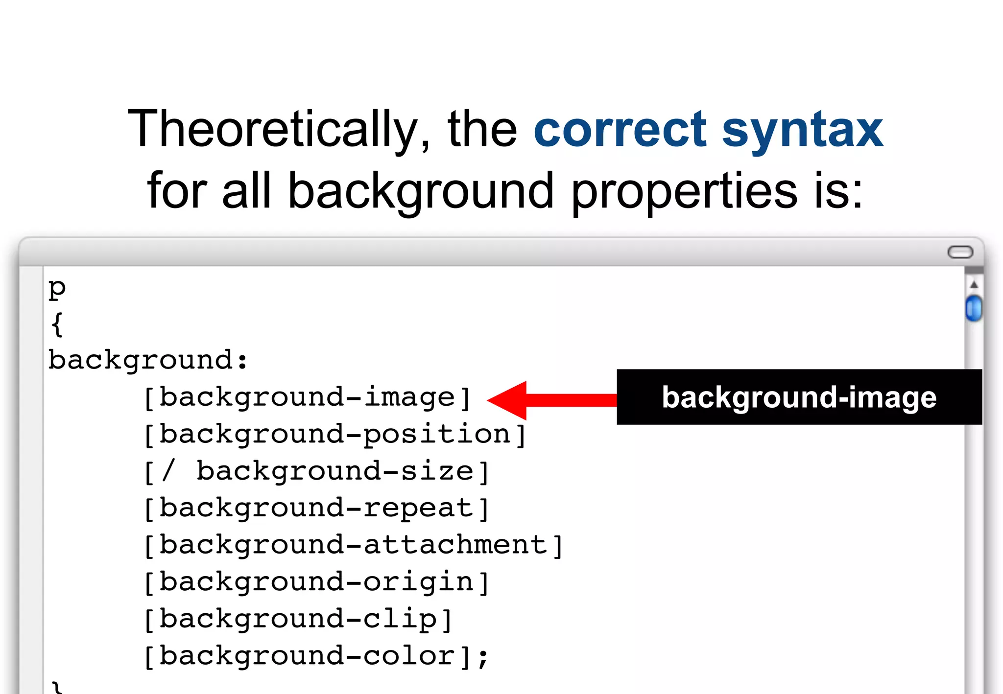 Theoretically, the correct syntax
     for all background properties is:
p
{
background:
     [background-image]        background-image
     [background-position]
     [/ background-size]
     [background-repeat]
     [background-attachment]
     [background-origin]
     [background-clip]
     [background-color];
 