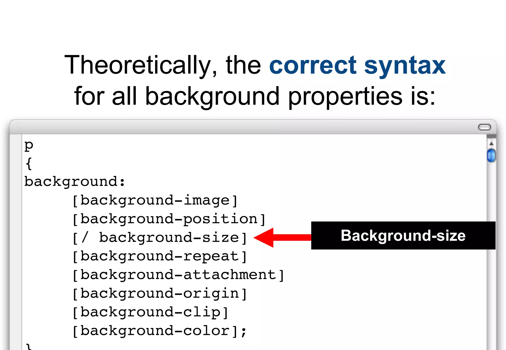 Theoretically, the correct syntax
     for all background properties is:
p
{
background:
     [background-image]
     [background-position]
     [/ background-size]       Background-size
     [background-repeat]
     [background-attachment]
     [background-origin]
     [background-clip]
     [background-color];
 