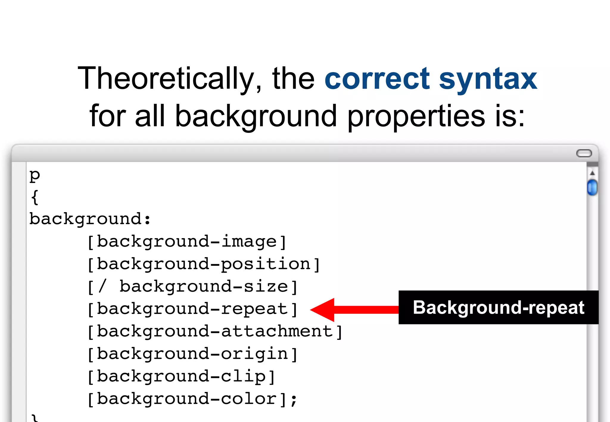Theoretically, the correct syntax
     for all background properties is:
p
{
background:
     [background-image]
     [background-position]
     [/ background-size]
     [background-repeat]       Background-repeat
     [background-attachment]
     [background-origin]
     [background-clip]
     [background-color];
 