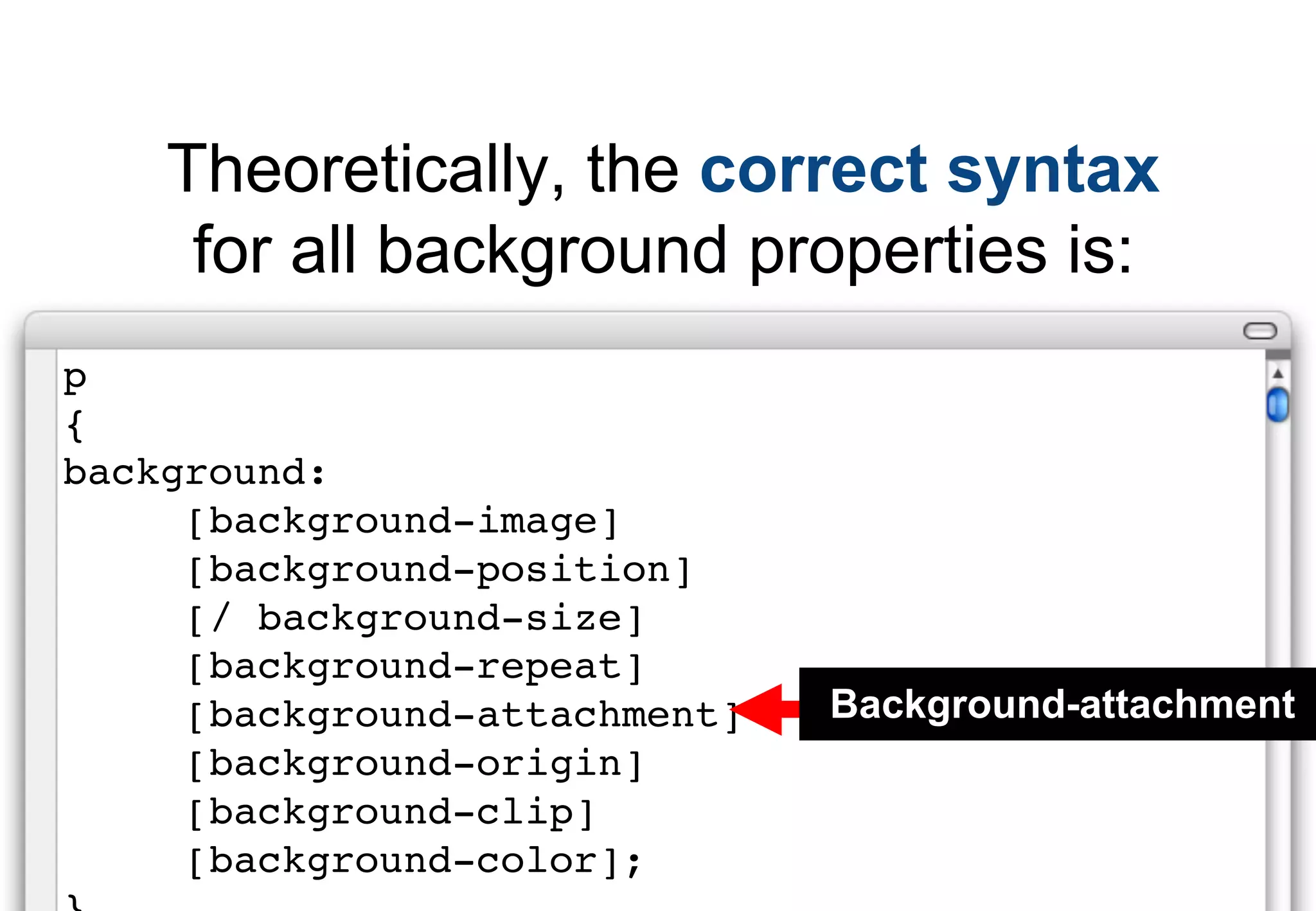 Theoretically, the correct syntax
     for all background properties is:
p
{
background:
     [background-image]
     [background-position]
     [/ background-size]
     [background-repeat]
     [background-attachment]   Background-attachment
     [background-origin]
     [background-clip]
     [background-color];
 