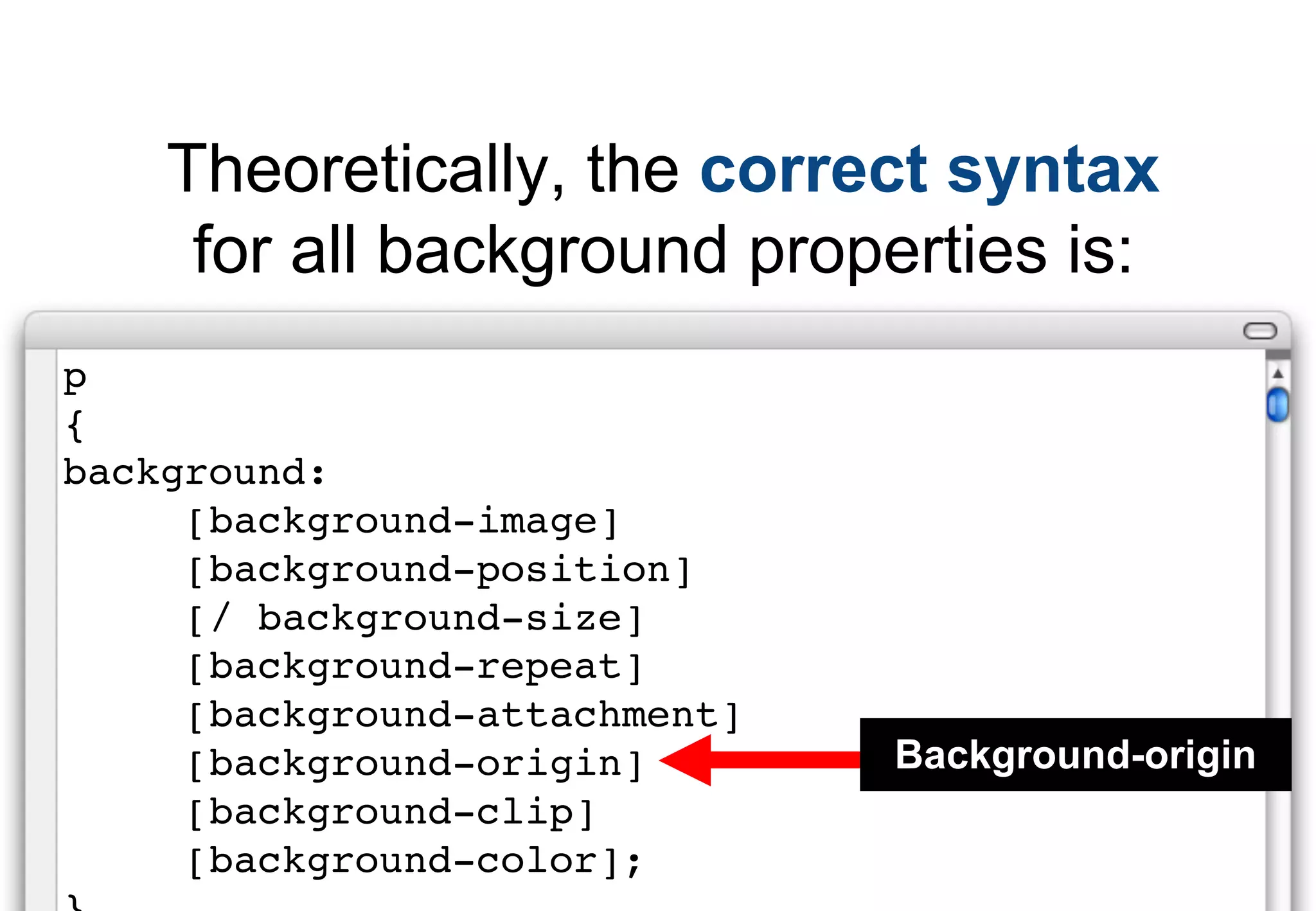 Theoretically, the correct syntax
     for all background properties is:
p
{
background:
     [background-image]
     [background-position]
     [/ background-size]
     [background-repeat]
     [background-attachment]
     [background-origin]       Background-origin
     [background-clip]
     [background-color];
 