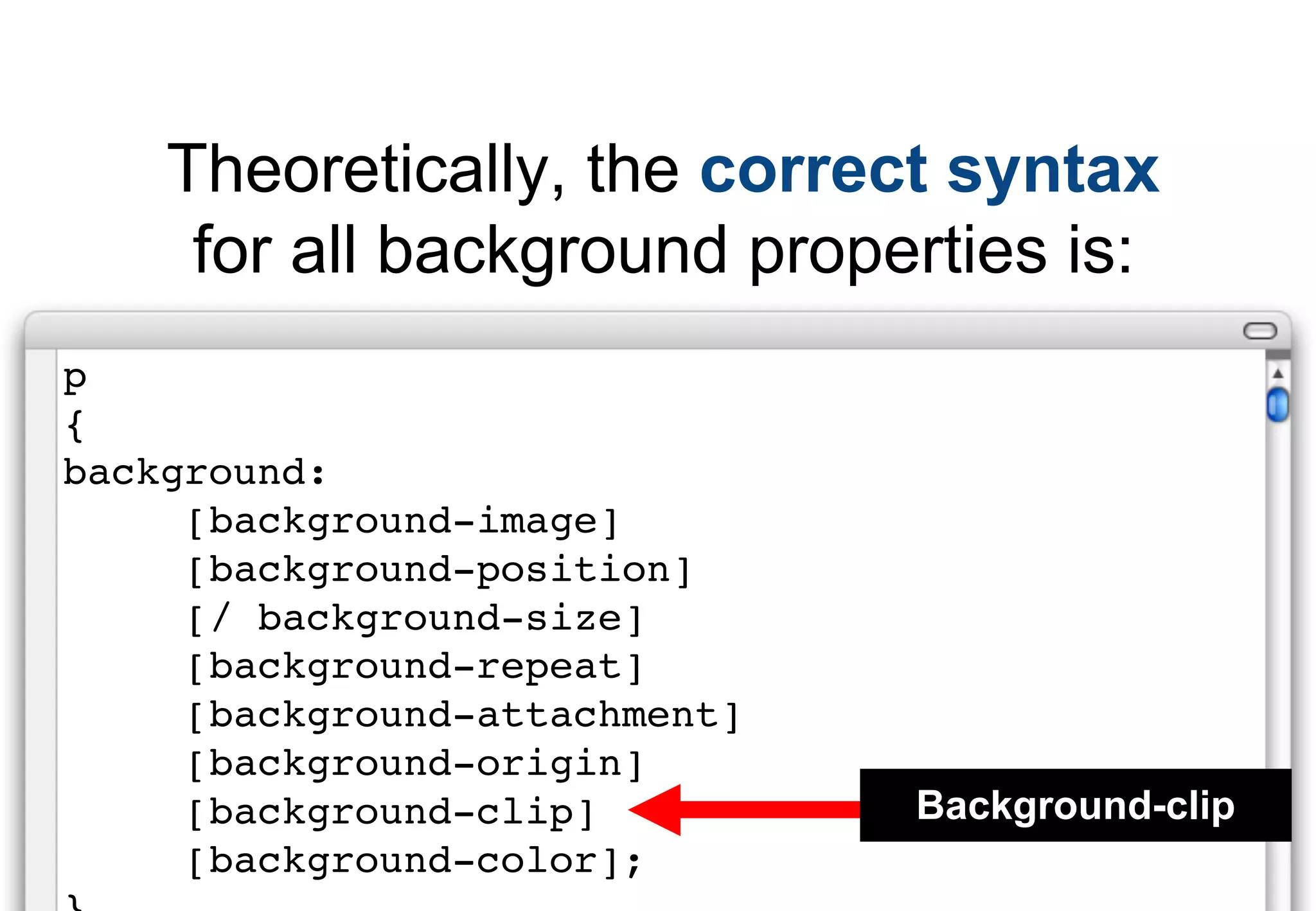 Theoretically, the correct syntax
     for all background properties is:
p
{
background:
     [background-image]
     [background-position]
     [/ background-size]
     [background-repeat]
     [background-attachment]
     [background-origin]
     [background-clip]         Background-clip
     [background-color];
 