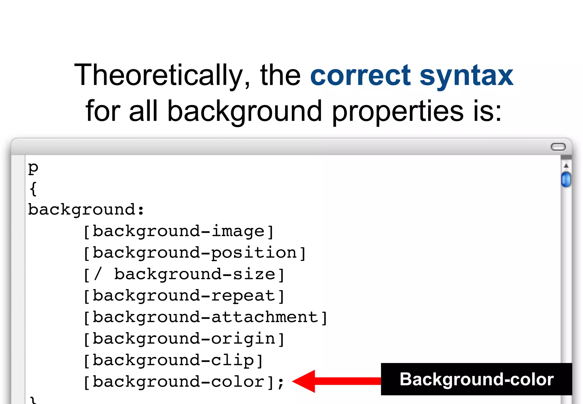 Theoretically, the correct syntax
     for all background properties is:
p
{
background:
     [background-image]
     [background-position]
     [/ background-size]
     [background-repeat]
     [background-attachment]
     [background-origin]
     [background-clip]
     [background-color];       Background-color
 