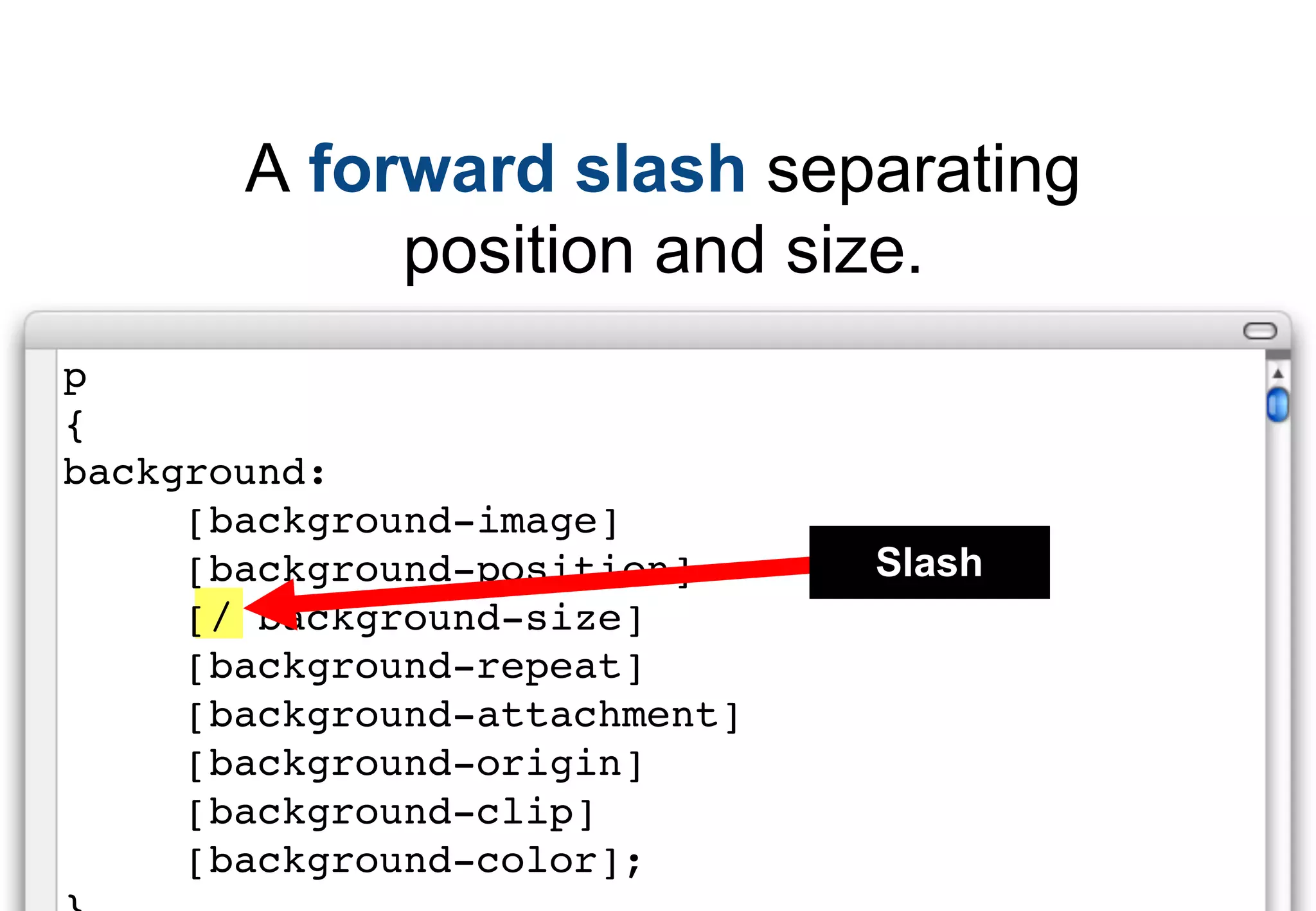 A forward slash separating
            position and size.
p
{
background:
     [background-image]
     [background-position]     Slash
     [/ background-size]
     [background-repeat]
     [background-attachment]
     [background-origin]
     [background-clip]
     [background-color];
 