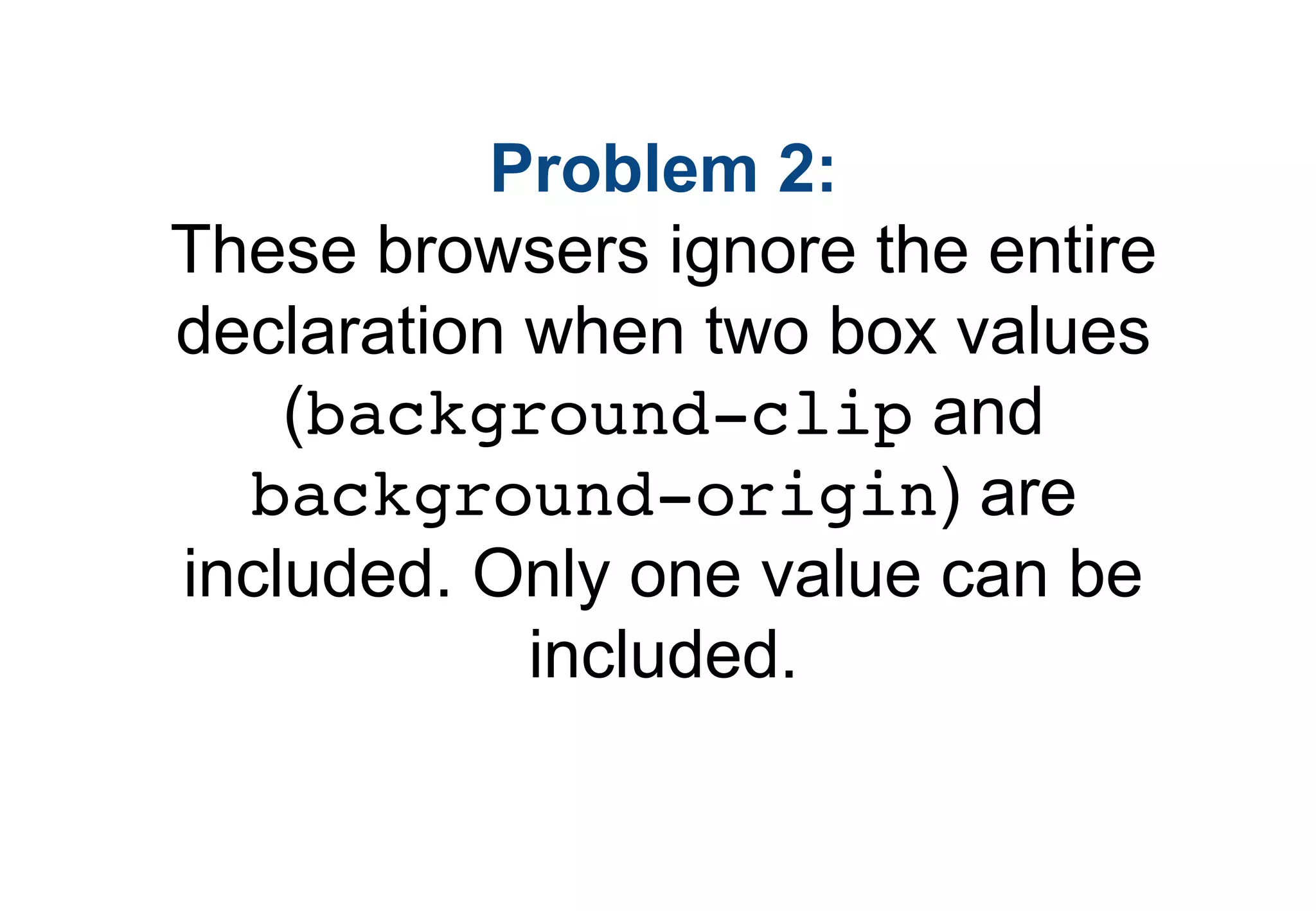 Problem 2:
These browsers ignore the entire
declaration when two box values
    (background-clip and
  background-origin) are
included. Only one value can be
            included.
 