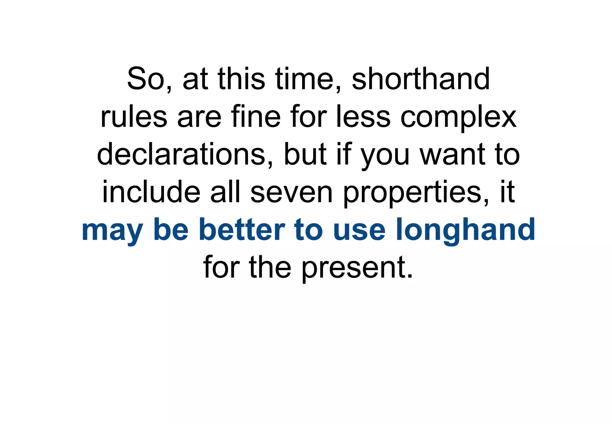 So, at this time, shorthand
 rules are fine for less complex
 declarations, but if you want to
 include all seven properties, it
may be better to use longhand
         for the present.
 