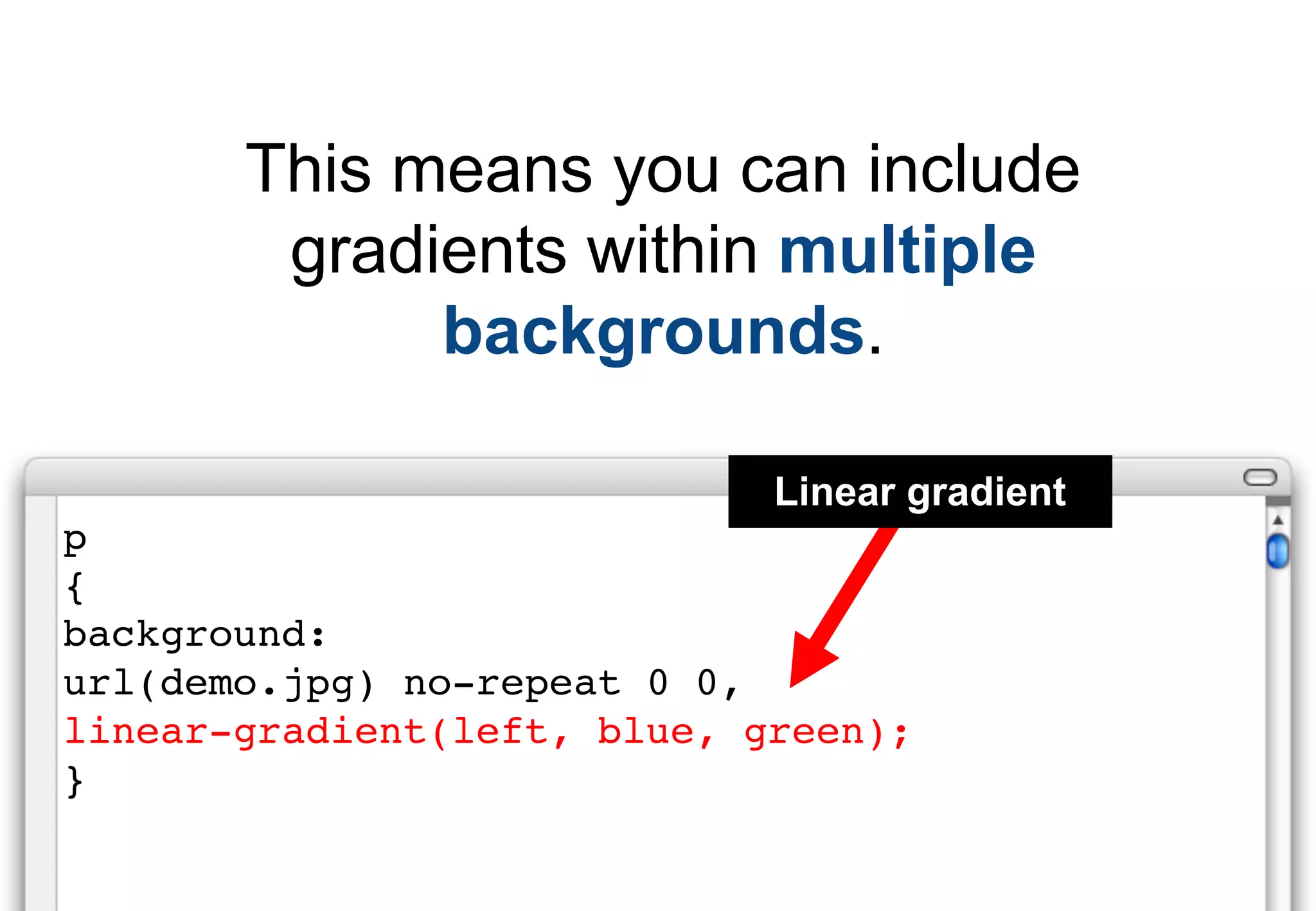 This means you can include
        gradients within multiple
             backgrounds.

                             Linear gradient
p
{
background:
url(demo.jpg) no-repeat 0 0,
linear-gradient(left, blue, green);
}
 