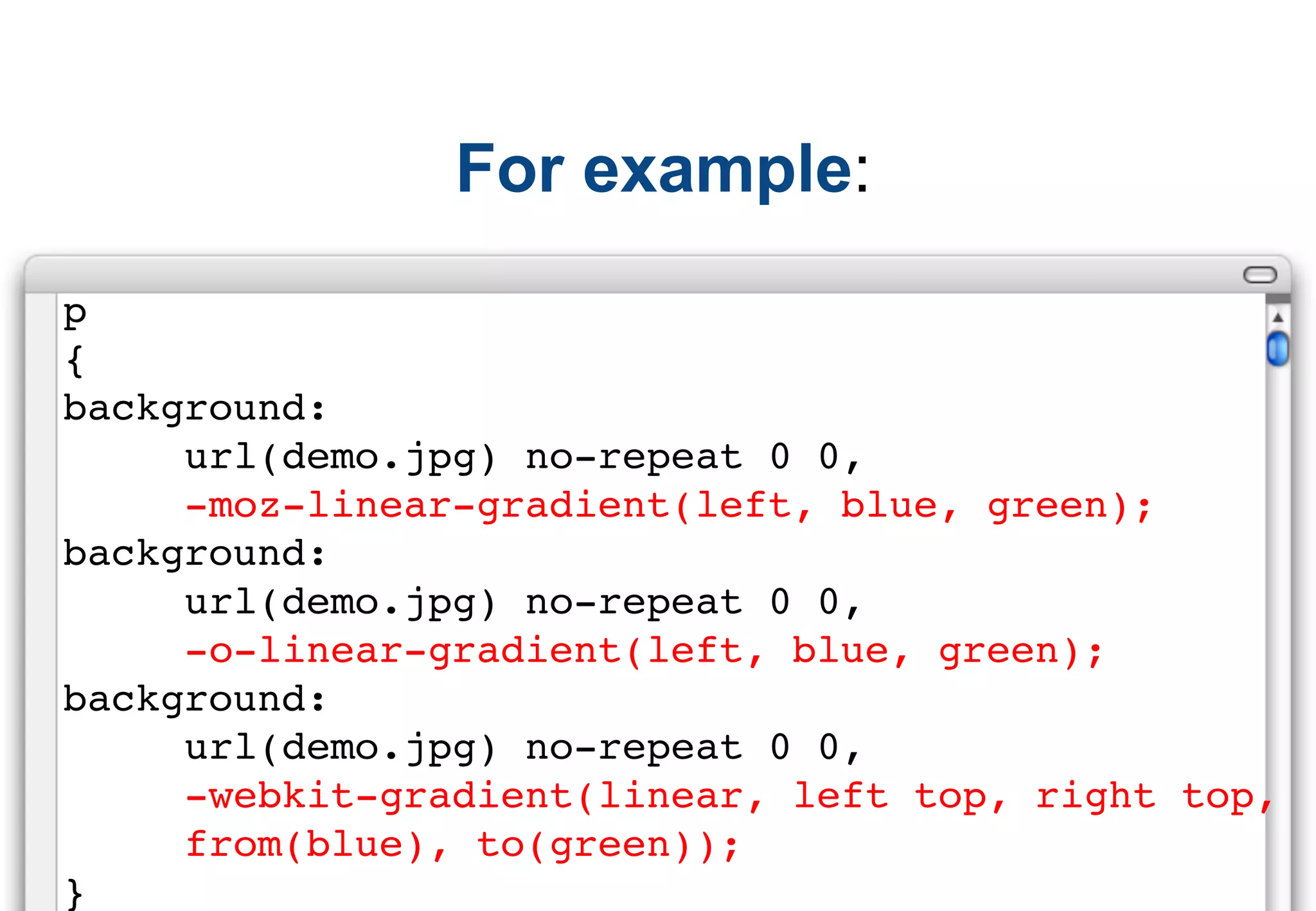 For example:
p
{
background:
     url(demo.jpg) no-repeat 0 0,
     -moz-linear-gradient(left, blue, green);
background:
     url(demo.jpg) no-repeat 0 0,
     -o-linear-gradient(left, blue, green);
background:
     url(demo.jpg) no-repeat 0 0,
     -webkit-gradient(linear, left top, right top,
     from(blue), to(green));
}
 