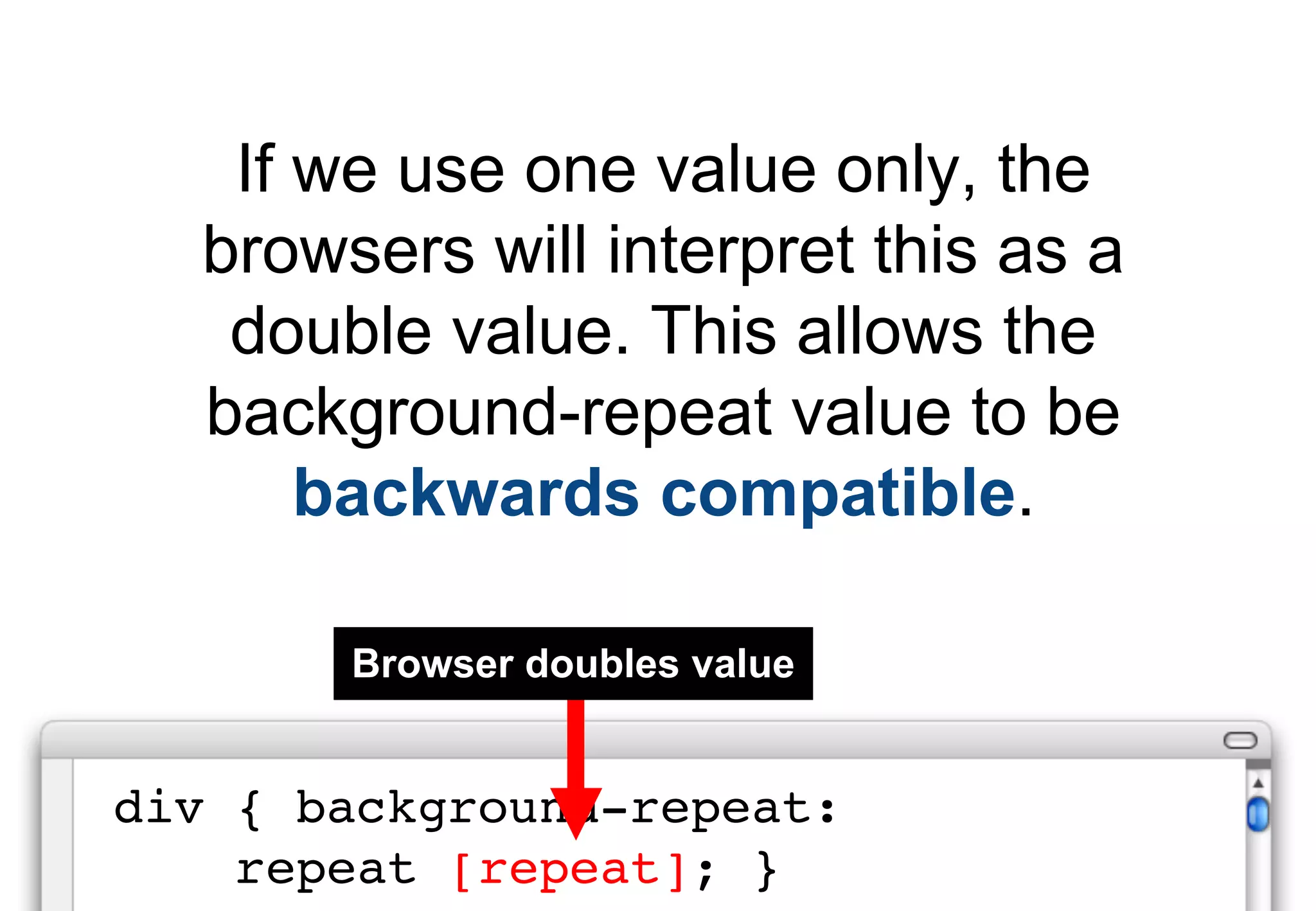 If we use one value only, the
  browsers will interpret this as a
   double value. This allows the
  background-repeat value to be
      backwards compatible.

       Browser doubles value


div { background-repeat:
    repeat [repeat]; }
 