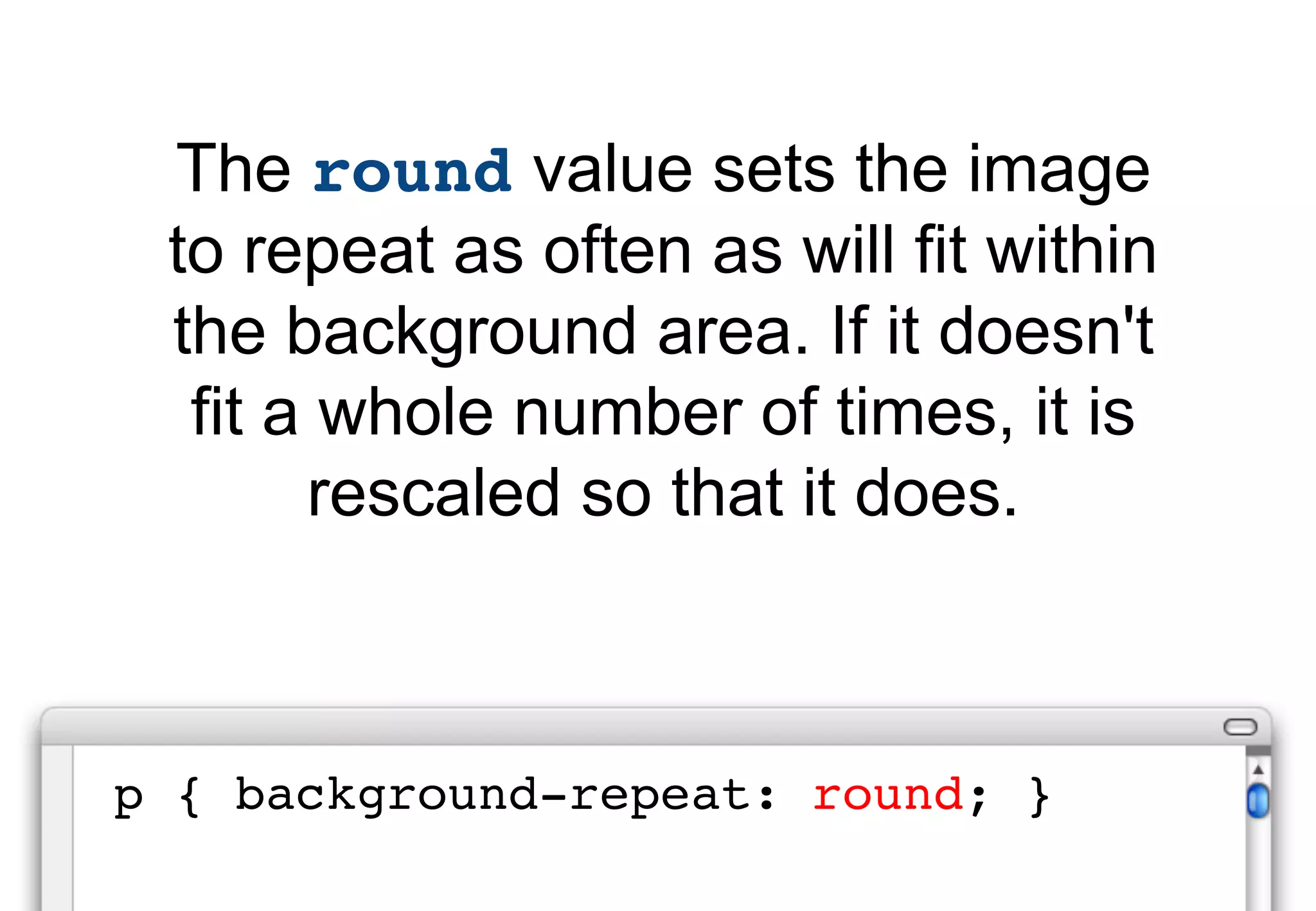 The round value sets the image
 to repeat as often as will fit within
 the background area. If it doesn't
  fit a whole number of times, it is
       rescaled so that it does.



p { background-repeat: round; }
 