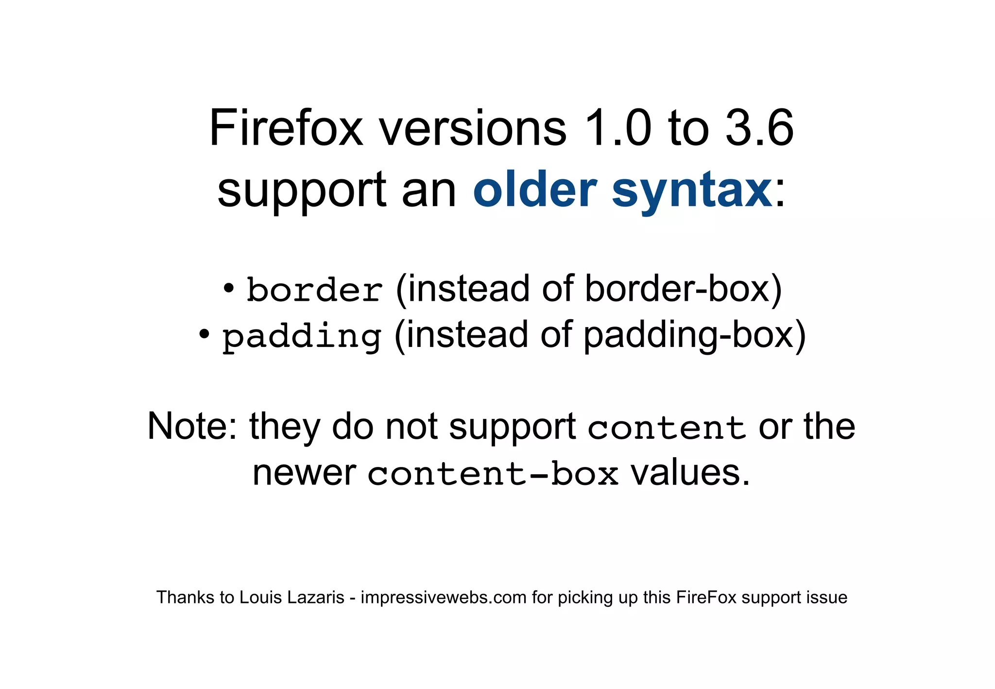Firefox versions 1.0 to 3.6
      support an older syntax:
       • border (instead of border-box)
     • padding (instead of padding-box)

Note: they do not support content or the
      newer content-box values.


Thanks to Louis Lazaris - impressivewebs.com for picking up this FireFox support issue
 