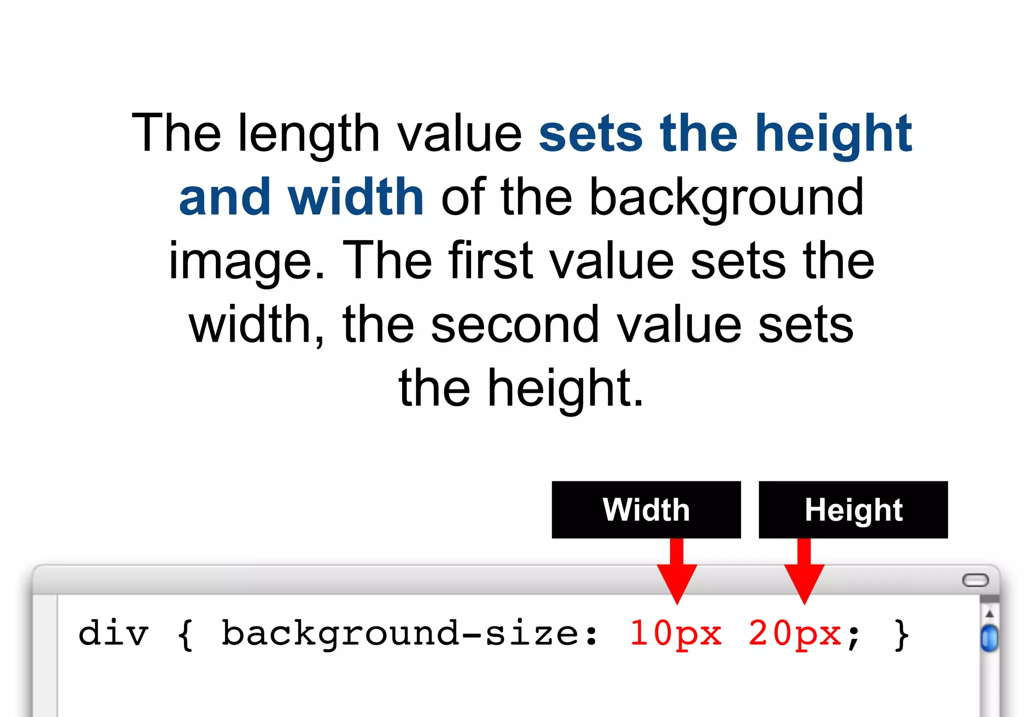 The length value sets the height
    and width of the background
   image. The first value sets the
    width, the second value sets
             the height.

                     Width    Height


div { background-size: 10px 20px; }
 