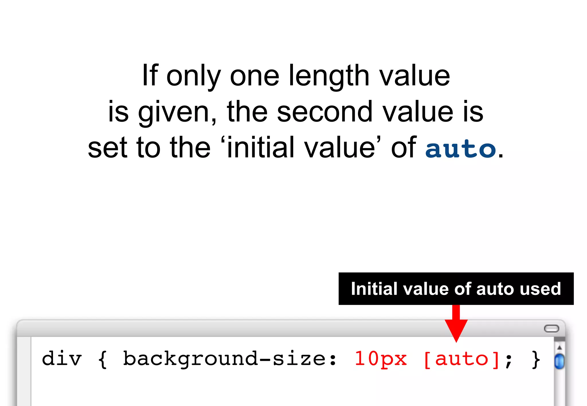 If only one length value
    is given, the second value is
   set to the ‘initial value’ of auto.



                         Initial value of auto used


div { background-size: 10px [auto]; }
 