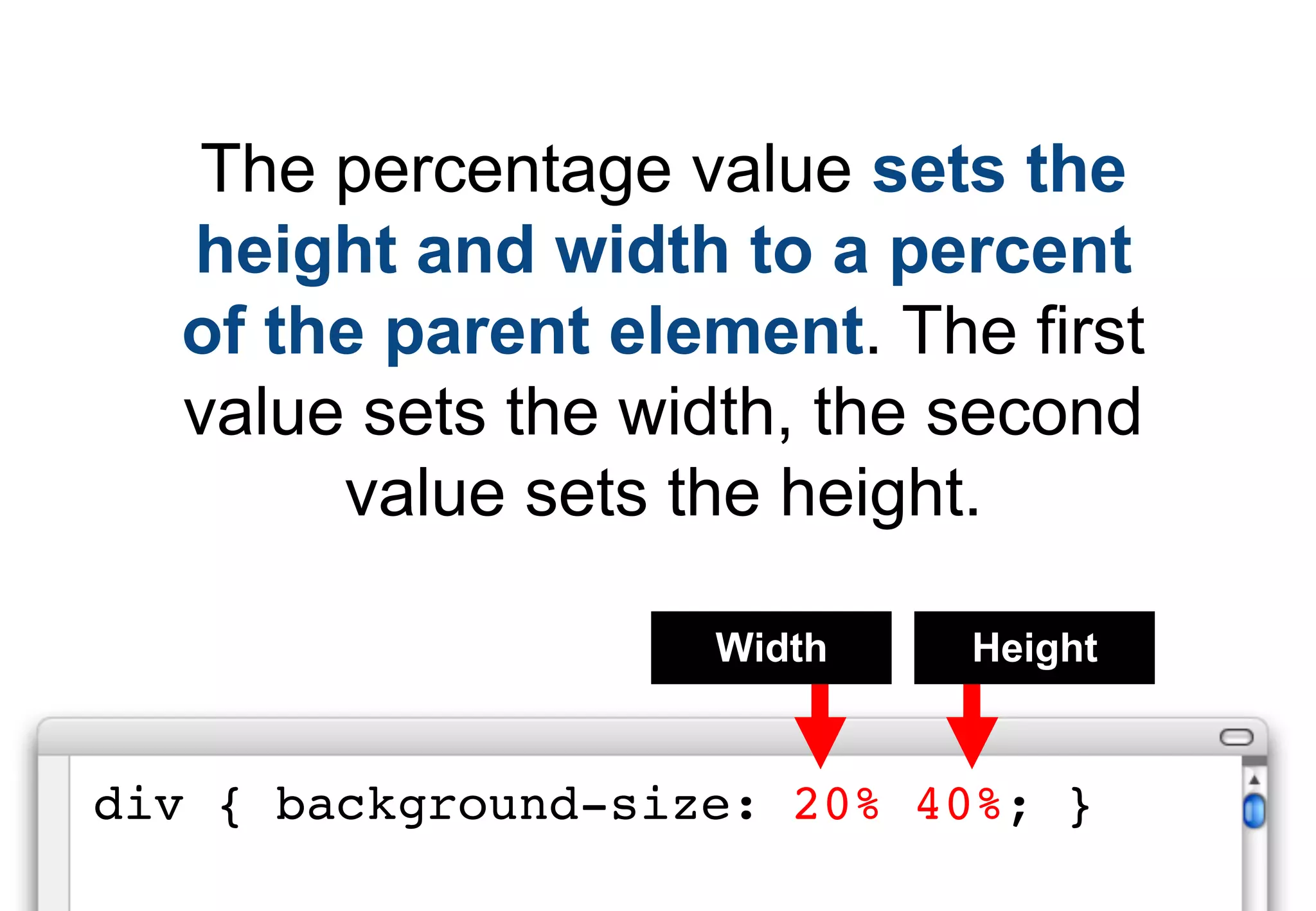 The percentage value sets the
  height and width to a percent
  of the parent element. The first
  value sets the width, the second
       value sets the height.

                    Width   Height


div { background-size: 20% 40%; }
 