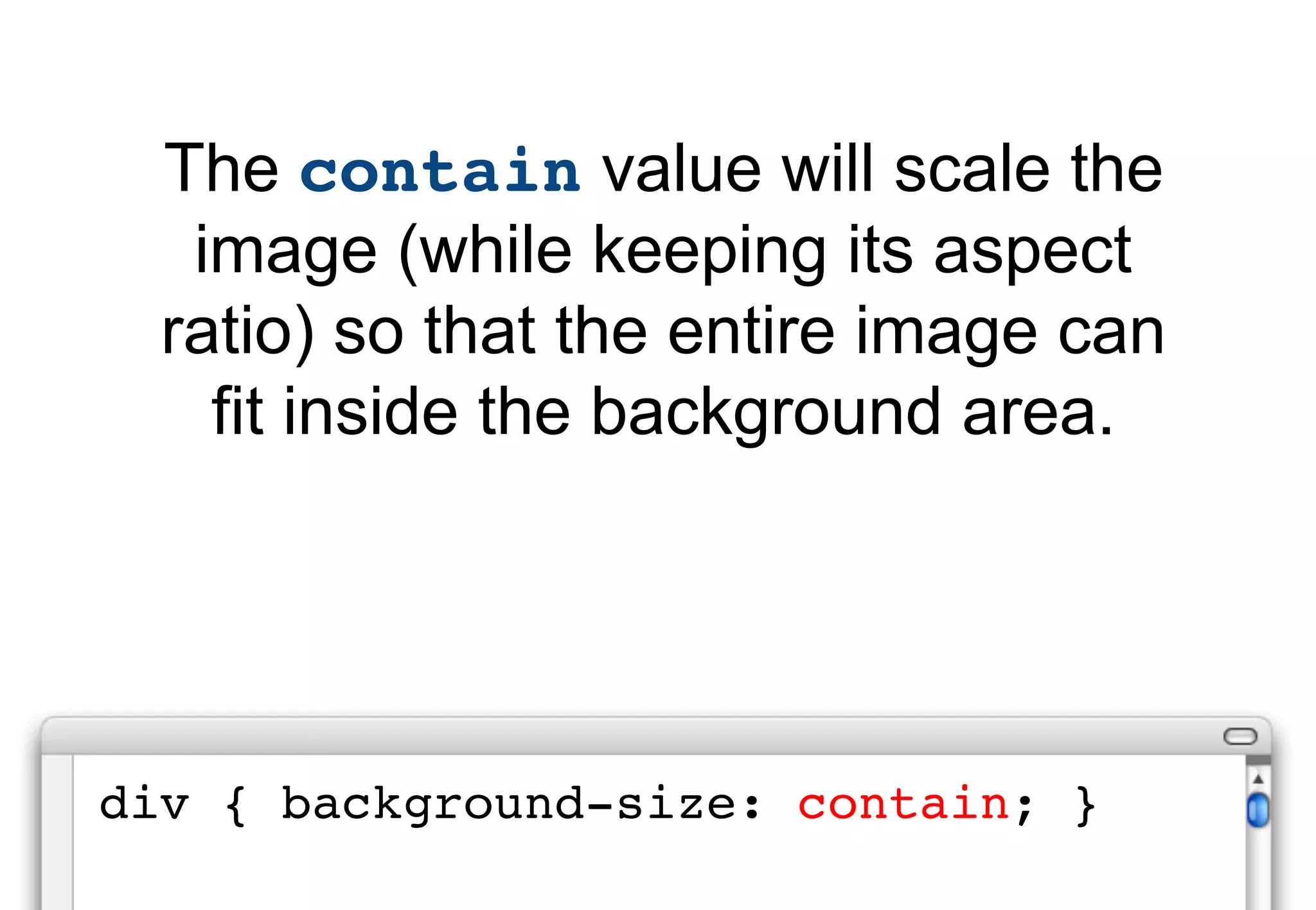 The contain value will scale the
   image (while keeping its aspect
  ratio) so that the entire image can
    fit inside the background area.




div { background-size: contain; }
 