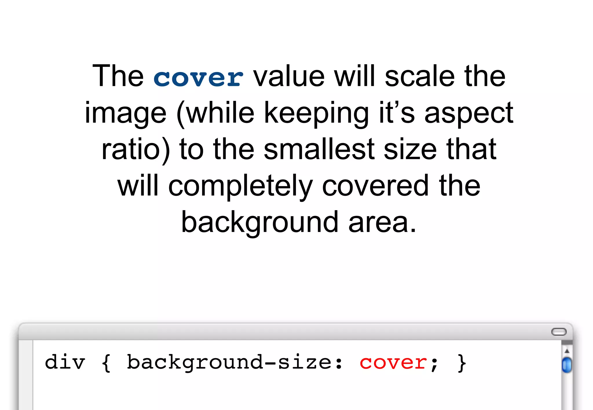 The cover value will scale the
  image (while keeping it’s aspect
   ratio) to the smallest size that
    will completely covered the
          background area.



div { background-size: cover; }
 