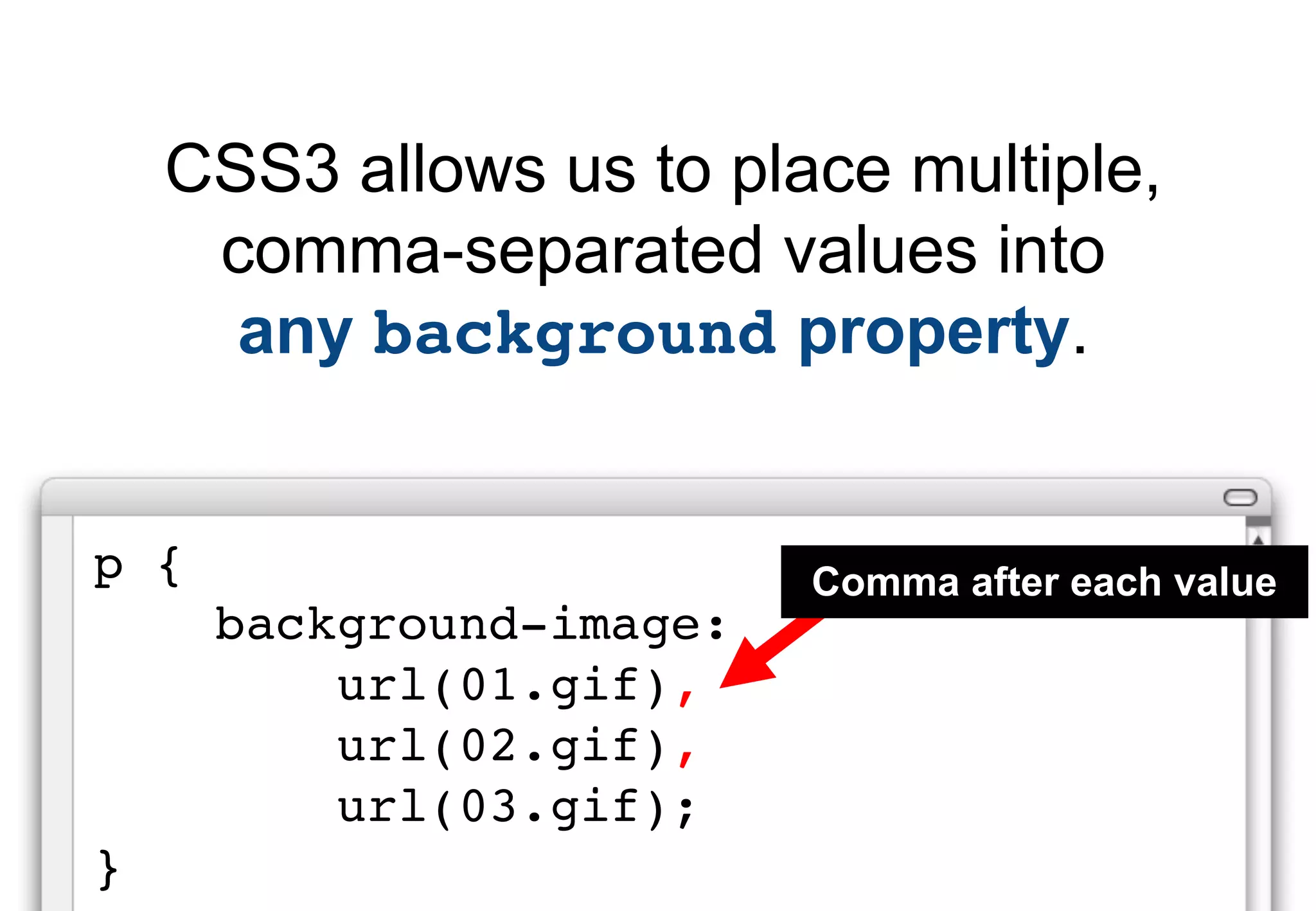 CSS3 allows us to place multiple,
     comma-separated values into
      any background property.


p {                       Comma after each value
      background-image:
          url(01.gif),
          url(02.gif),
          url(03.gif);
}
 