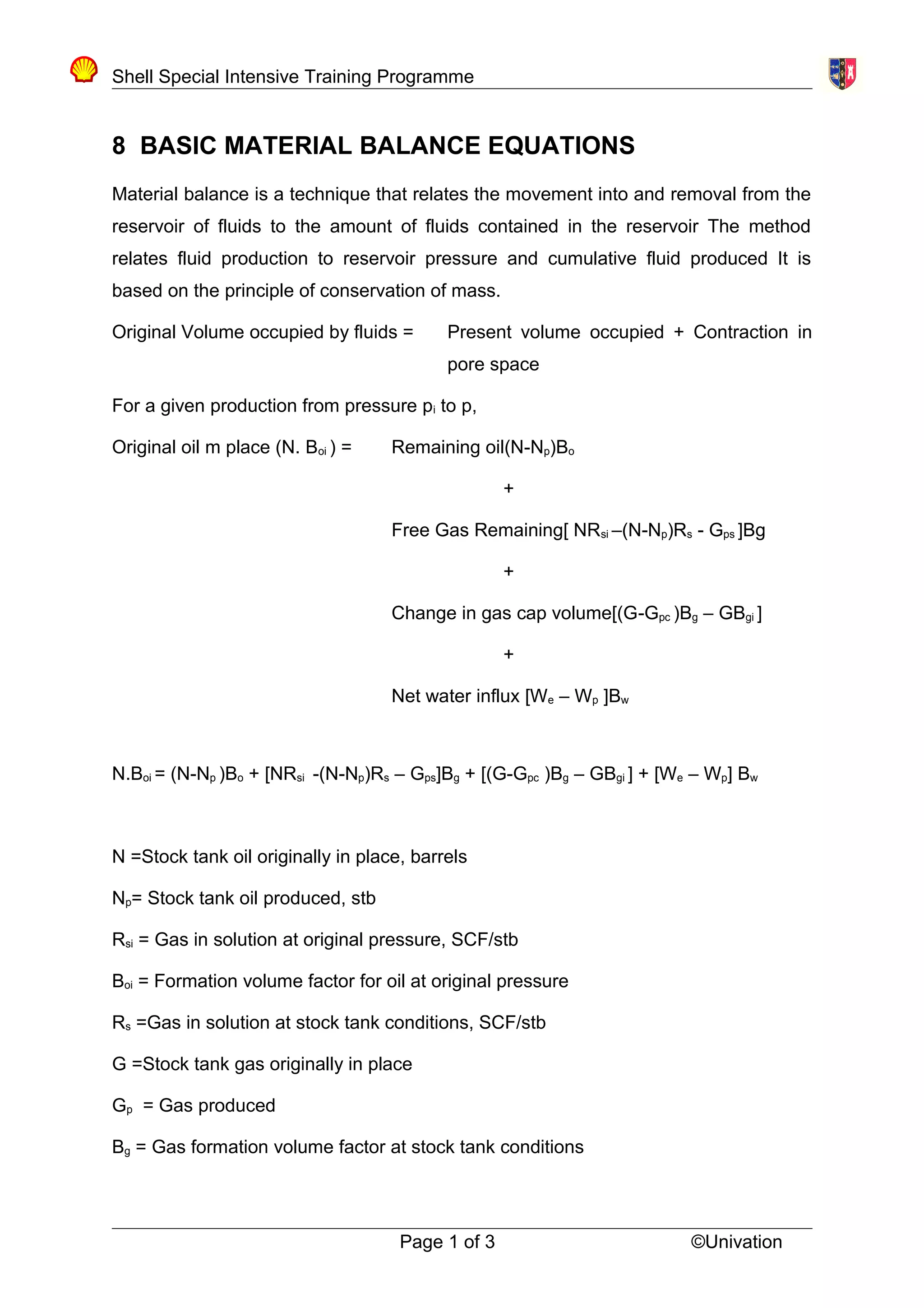 Shell Special Intensive Training Programme
8 BASIC MATERIAL BALANCE EQUATIONS
Material balance is a technique that relates the movement into and removal from the
reservoir of fluids to the amount of fluids contained in the reservoir The method
relates fluid production to reservoir pressure and cumulative fluid produced It is
based on the principle of conservation of mass.
Original Volume occupied by fluids = Present volume occupied + Contraction in
pore space
For a given production from pressure pi to p,
Original oil m place (N. Boi ) = Remaining oil(N-Np)Bo
+
Free Gas Remaining[ NRsi –(N-Np)Rs - Gps ]Bg
+
Change in gas cap volume[(G-Gpc )Bg – GBgi ]
+
Net water influx [We – Wp ]Bw
N.Boi = (N-Np )Bo + [NRsi -(N-Np)Rs – Gps]Bg + [(G-Gpc )Bg – GBgi ] + [We – Wp] Bw
N =Stock tank oil originally in place, barrels
Np= Stock tank oil produced, stb
Rsi = Gas in solution at original pressure, SCF/stb
Boi = Formation volume factor for oil at original pressure
Rs =Gas in solution at stock tank conditions, SCF/stb
G =Stock tank gas originally in place
Gp = Gas produced
Bg = Gas formation volume factor at stock tank conditions
Page 1 of 3 ©Univation
 