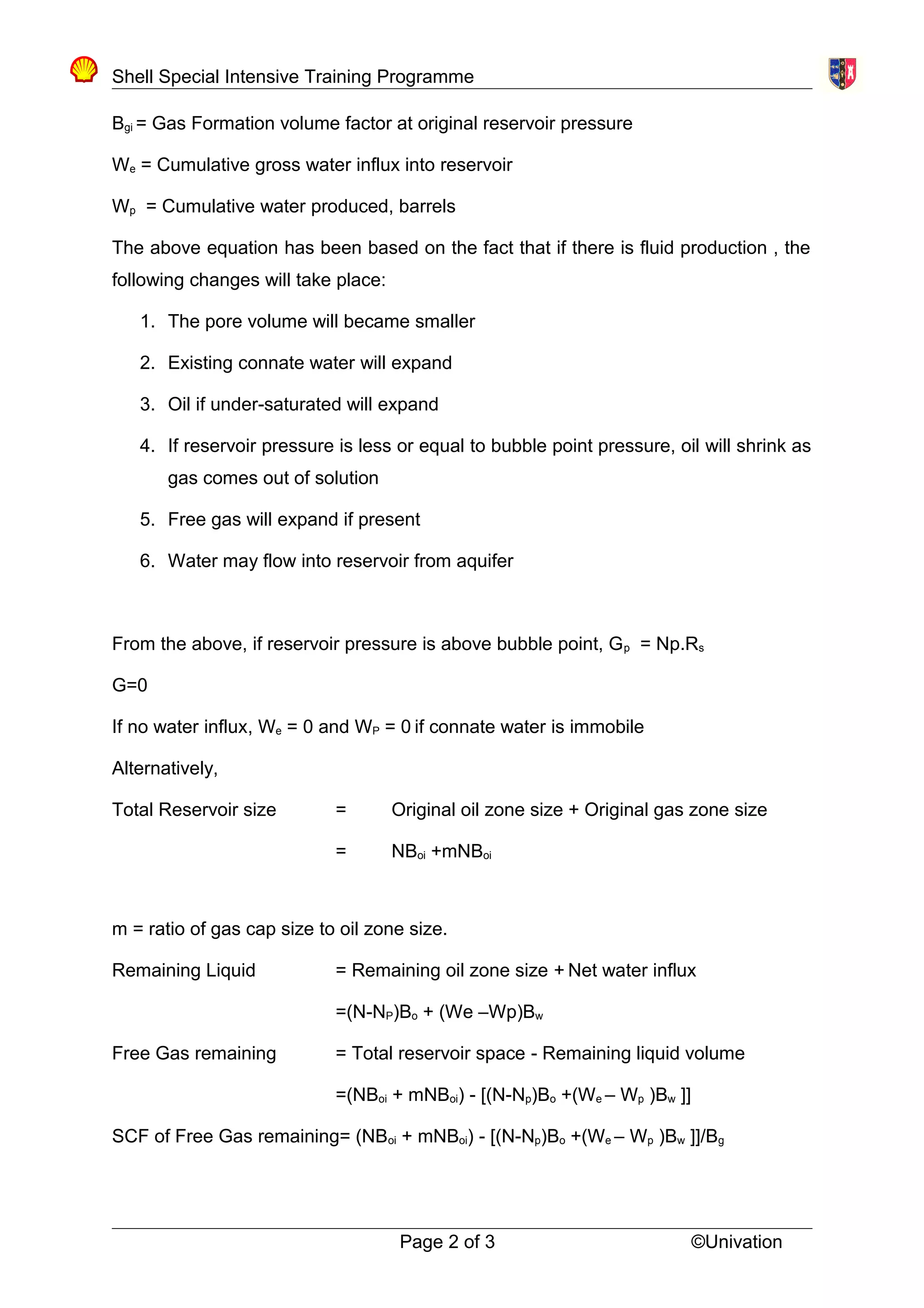 Shell Special Intensive Training Programme
Bgi = Gas Formation volume factor at original reservoir pressure
We = Cumulative gross water influx into reservoir
Wp = Cumulative water produced, barrels
The above equation has been based on the fact that if there is fluid production , the
following changes will take place:
1. The pore volume will became smaller
2. Existing connate water will expand
3. Oil if under-saturated will expand
4. If reservoir pressure is less or equal to bubble point pressure, oil will shrink as
gas comes out of solution
5. Free gas will expand if present
6. Water may flow into reservoir from aquifer
From the above, if reservoir pressure is above bubble point, Gp = Np.Rs
G=0
If no water influx, We = 0 and WP = 0 if connate water is immobile
Alternatively,
Total Reservoir size = Original oil zone size + Original gas zone size
= NBoi +mNBoi
m = ratio of gas cap size to oil zone size.
Remaining Liquid = Remaining oil zone size + Net water influx
=(N-NP)Bo + (We –Wp)Bw
Free Gas remaining = Total reservoir space - Remaining liquid volume
=(NBoi + mNBoi) - [(N-Np)Bo +(We – Wp )Bw ]]
SCF of Free Gas remaining= (NBoi + mNBoi) - [(N-Np)Bo +(We – Wp )Bw ]]/Bg
Page 2 of 3 ©Univation
 