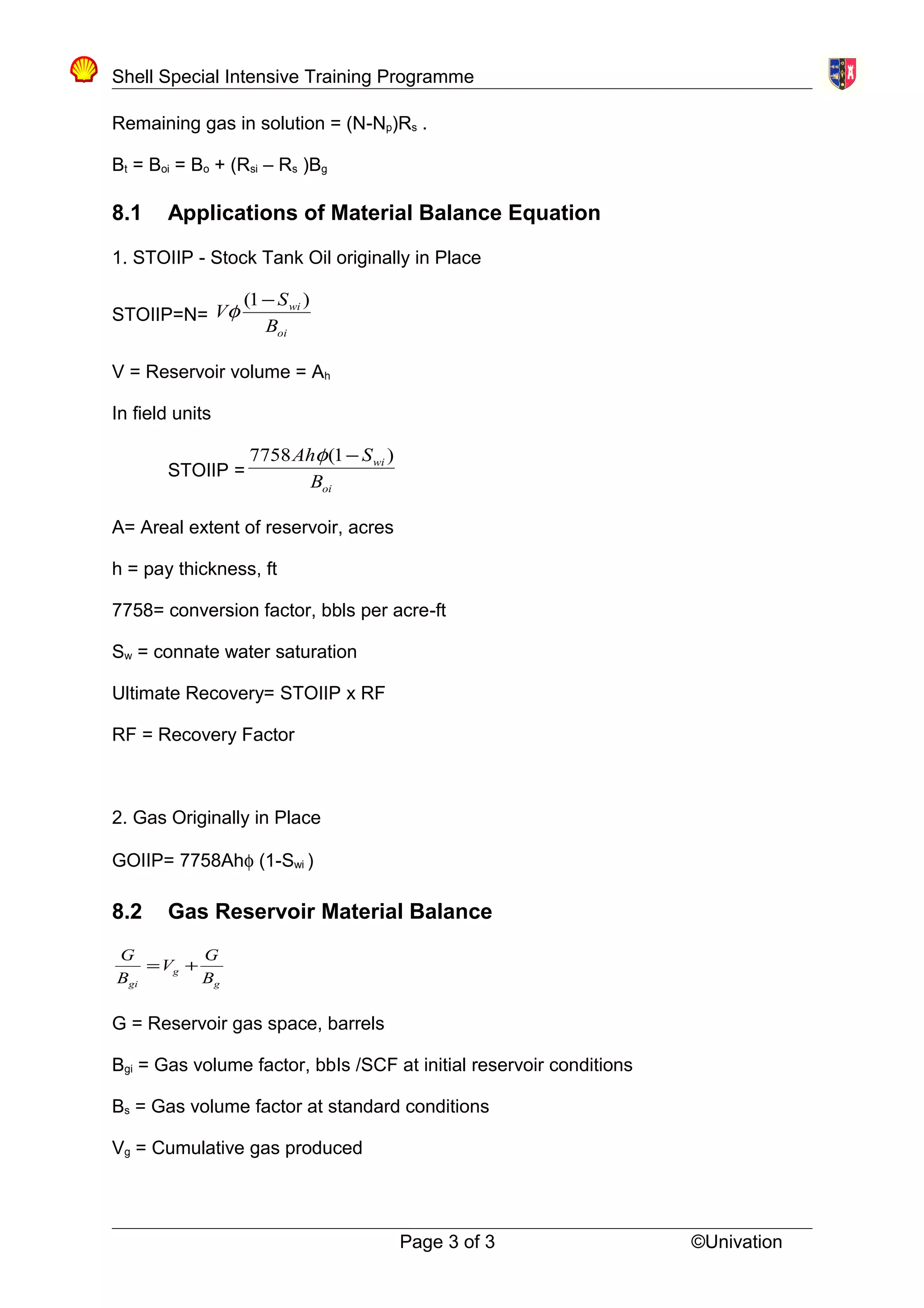 Shell Special Intensive Training Programme
Remaining gas in solution = (N-Np)Rs .
Bt = Boi = Bo + (Rsi – Rs )Bg
8.1 Applications of Material Balance Equation
1. STOIIP - Stock Tank Oil originally in Place
STOIIP=N=
oi
wi
B
S
V
)1( −
φ
V = Reservoir volume = Ah
In field units
STOIIP =
oi
wi
B
SAh )1(7758 −φ
A= Areal extent of reservoir, acres
h = pay thickness, ft
7758= conversion factor, bbls per acre-ft
Sw = connate water saturation
Ultimate Recovery= STOIIP x RF
RF = Recovery Factor
2. Gas Originally in Place
GOIIP= 7758Ahφ (1-Swi )
8.2 Gas Reservoir Material Balance
g
g
gi B
G
V
B
G
+=
G = Reservoir gas space, barrels
Bgi = Gas volume factor, bbIs /SCF at initial reservoir conditions
Bs = Gas volume factor at standard conditions
Vg = Cumulative gas produced
Page 3 of 3 ©Univation
 