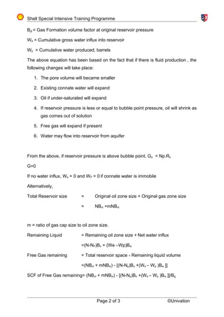 Shell Special Intensive Training Programme
Bgi = Gas Formation volume factor at original reservoir pressure
We = Cumulative gross water influx into reservoir
Wp = Cumulative water produced, barrels
The above equation has been based on the fact that if there is fluid production , the
following changes will take place:
1. The pore volume will became smaller
2. Existing connate water will expand
3. Oil if under-saturated will expand
4. If reservoir pressure is less or equal to bubble point pressure, oil will shrink as
gas comes out of solution
5. Free gas will expand if present
6. Water may flow into reservoir from aquifer
From the above, if reservoir pressure is above bubble point, Gp = Np.Rs
G=0
If no water influx, We = 0 and WP = 0 if connate water is immobile
Alternatively,
Total Reservoir size = Original oil zone size + Original gas zone size
= NBoi +mNBoi
m = ratio of gas cap size to oil zone size.
Remaining Liquid = Remaining oil zone size + Net water influx
=(N-NP)Bo + (We –Wp)Bw
Free Gas remaining = Total reservoir space - Remaining liquid volume
=(NBoi + mNBoi) - [(N-Np)Bo +(We – Wp )Bw ]]
SCF of Free Gas remaining= (NBoi + mNBoi) - [(N-Np)Bo +(We – Wp )Bw ]]/Bg
Page 2 of 3 ©Univation
 