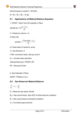 Shell Special Intensive Training Programme
Remaining gas in solution = (N-Np)Rs .
Bt = Boi = Bo + (Rsi – Rs )Bg
8.1 Applications of Material Balance Equation
1. STOIIP - Stock Tank Oil originally in Place
STOIIP=N=
oi
wi
B
S
V
)1( −
φ
V = Reservoir volume = Ah
In field units
STOIIP =
oi
wi
B
SAh )1(7758 −φ
A= Areal extent of reservoir, acres
h = pay thickness, ft
7758= conversion factor, bbls per acre-ft
Sw = connate water saturation
Ultimate Recovery= STOIIP x RF
RF = Recovery Factor
2. Gas Originally in Place
GOIIP= 7758Ahφ (1-Swi )
8.2 Gas Reservoir Material Balance
g
g
gi B
G
V
B
G
+=
G = Reservoir gas space, barrels
Bgi = Gas volume factor, bbIs /SCF at initial reservoir conditions
Bs = Gas volume factor at standard conditions
Vg = Cumulative gas produced
Page 3 of 3 ©Univation
 