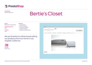 prestashop.comWeCommerce is better eCommerce. The world’s #1 free eCommerce platform.
Case Study
bertiescloset.com
Bertie’s Closet
We are thankful to still be handcrafting
our products from our home in Los
Angeles, California.
JeffJeff Tataki
CoOwner,
Bertie’s Closet
Modules
— Cross Selling
— Quick Checkout
— Customer WishList
— Google Analytics
— Product Customization
Sector
Electronics Accessories
PrestaShop Since
2013
Country
USA
 