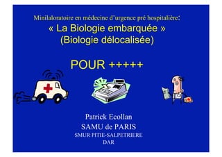 Minilaloratoire en médecine d’urgence pré hospitalière:
« La Biologie embarquée »
(Biologie délocalisée)
POUR +++++
Patrick Ecollan
SAMU de PARIS
SMUR PITIE-SALPETRIERE
DAR
 