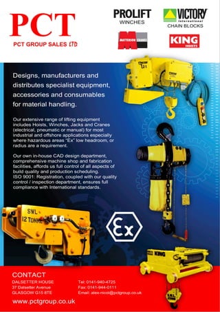 www.pctgroup.co.uk
Tel: 0141-940-4725
Fax: 0141-944-0111
Email: alex-nicol@pctgroup.co.uk
DALSETTER HOUSE
37 Dalsetter Avenue
GLASGOW G15 8TE
CONTACT
Designs, manufacturers and
distributes specialist equipment,
accessories and consumables
for material handling.
WINCHES
CHAIN BLOCKS
Our own in-house CAD design department,
comprehensive machine shop and fabrication
facilities, affords us full control of all aspects of
build quality and production scheduling.
ISO 9001: Registration, coupled with our quality
control / inspection department, ensures full
compliance with International standards.
Our extensive range of lifting equipment
includes Hoists, Winches, Jacks and Cranes
(electrical, pneumatic or manual) for most
industrial and offshore applications especially
where hazardous areas “Ex” low headroom, or
radius are a requirement.
 