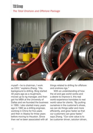 myself – he is chairman, I work
as CEO,” explains Zhang. “His
background is drilling. Bing started
40 years ago as a roughneck,
moved up to rig manager, and then
got his MBA at the University of
Dallas and we founded the business
in 1995. I also started many years
ago in 1982 as a drilling engineer,
working in China for five years
and then in Alaska for three years
before moving to Houston. Since
then we’ve been associated with all
things related to drilling for offshore
and onshore rigs.”
With an understanding of how
the oil and gas world works and
a desire to improve it, this real
world experience translates to real
world value for clients. “By putting
ourselves in the customer’s shoes,
we can do things safer and more
efficiently, and grow faster so that
our customers can grow faster,”
says Zhang. “Our core value is to
be customer driven, solution driven,
12
TSCGroup
The Total Onshore and Offshore Package
 