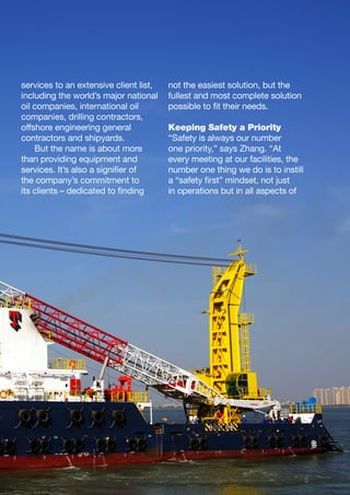 5
services to an extensive client list,
including the world’s major national
oil companies, international oil
companies, drilling contractors,
offshore engineering general
contractors and shipyards.
But the name is about more
than providing equipment and
services. It’s also a signifier of
the company’s commitment to
its clients – dedicated to finding
not the easiest solution, but the
fullest and most complete solution
possible to fit their needs.
Keeping Safety a Priority
“Safety is always our number
one priority,” says Zhang. “At
every meeting at our facilities, the
number one thing we do is to instill
a “safety first” mindset, not just
in operations but in all aspects of
 