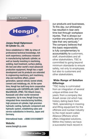Visit us online:
Jiangsu Hengli Highpressure
Oil Cylinder Co., Ltd.
Since established in 1990, by virtue of
professional technical knowledge, rich
work experience, continuous research
in manufacturing hydraulic cylinder, as
well as heavily investing in machining,
welding, heat treatment, surface plating,
life test and other world’s most advanced
production equipment, Hengli has a rapid
development and its products are extended
to engineering machinery, port machinery,
ship and maritime affairs, power
generation, special vehicle, tunnel shield,
cement and metallurgy, etc. At the same
time, Hengli has built long-term cooperative
relationship with CATERPILLAR, SANY, TTS,
MacGREGOR, ZPMC, TSC Hitachi Zosen,
Kawasaki and other world-renowned
companies. Up to now, Hengli Group has
integrated three manufacturing facilities,
high pressure oil cylinder, high precision
hydraulic casting, hydraulic component and
hydraulic system, establishing sales and
service subsidiaries in America, Japan and
Germany.
International trade: +0086 519 81689877
Website:
www.hengli-js.com
Supplier Profile
7
our products and businesses.
To this day, our philosophy
has resulted in near zero
time lost through workplace
injuries. That is always our
number one priority and we
take that very seriously.”
The company believes that
this basic responsibility
is fully complementary to
accountability to customers,
staff, shareholders and all
other stakeholders. TSC is
committed to going beyond
minimum standards to ensure
safety, not only to employees
but also to customers and
other stakeholders.
Wide Range of Solution
Offerings
“TSC today is culminated
from an integration of several
unique entities over the
years; from a company like
Ansell Jones Ltd which has
history dating back from
1845, specializing in mooring
and lifting equipment for the
offshore and nuclear industry
to the most recent called
Alliance Offshore which
offers integrated solutions.
Within this history we have
a successful track record in
	
  
 