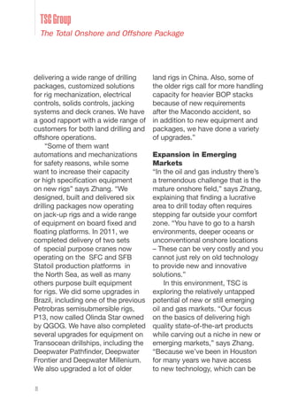 8
delivering a wide range of drilling
packages, customized solutions
for rig mechanization, electrical
controls, solids controls, jacking
systems and deck cranes. We have
a good rapport with a wide range of
customers for both land drilling and
offshore operations.
“Some of them want
automations and mechanizations
for safety reasons, while some
want to increase their capacity
or high specification equipment
on new rigs” says Zhang. “We
designed, built and delivered six
drilling packages now operating
on jack-up rigs and a wide range
of equipment on board fixed and
floating platforms. In 2011, we
completed delivery of two sets
of special purpose cranes now
operating on the SFC and SFB
Statoil production platforms in
the North Sea, as well as many
others purpose built equipment
for rigs. We did some upgrades in
Brazil, including one of the previous
Petrobras semisubmersible rigs,
P13, now called Olinda Star owned
by QGOG. We have also completed
several upgrades for equipment on
Transocean drillships, including the
Deepwater Pathfinder, Deepwater
Frontier and Deepwater Millenium.
We also upgraded a lot of older
land rigs in China. Also, some of
the older rigs call for more handling
capacity for heavier BOP stacks
because of new requirements
after the Macondo accident, so
in addition to new equipment and
packages, we have done a variety
of upgrades.”
Expansion in Emerging
Markets
“In the oil and gas industry there’s
a tremendous challenge that is the
mature onshore field,” says Zhang,
explaining that finding a lucrative
area to drill today often requires
stepping far outside your comfort
zone. “You have to go to a harsh
environments, deeper oceans or
unconventional onshore locations
– These can be very costly and you
cannot just rely on old technology
to provide new and innovative
solutions.”
In this environment, TSC is
exploring the relatively untapped
potential of new or still emerging
oil and gas markets. “Our focus
on the basics of delivering high
quality state-of-the-art products
while carving out a niche in new or
emerging markets,” says Zhang.
“Because we’ve been in Houston
for many years we have access
to new technology, which can be
TSCGroup
The Total Onshore and Offshore Package
 